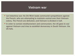 Vietnam war

 1st Indochina war: Ho Chi Minh leads communist sympathizers against
  the French, who are attempting to maintain control over their Vietnam
  colony. The French are defeated, and Vietnam is divided in half.
 In order to contain totalitarianism and communism, the US goes to war
  against Vietnam and tries to establish democracy in South Vietnam. the
  US fails.
 