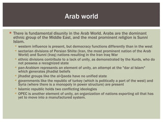 Arab world

 There is fundamental disunity in the Arab World. Arabs are the dominant
  ethnic group of the Middle East, and the most prominent religion is Sunni
  Islam.
    western influence is present, but democracy functions differently than in the west
    sectarian divisions of Persian Shiite (Iran, the most prominent nation of the Arab
     World) and Sunni (Iraq) nations resulting in the Iran Iraq War
    ethnic divisions contribute to a lack of unity, as demonstrated by the Kurds, who do
     not possess a recognized state
    pan-Arabism represents an element of unity, an attempt at the "dar al Islam"
     which generates jihadist beliefs
    jihadist groups like the al-Qaeda have no unified state
    governments like the republic of turkey (which is politically a part of the west) and
     Syria (where there is a monopoly in power structure) are present
    Islamic republic holds two conflicting ideologies
    OPEC is another element of unity, an organization of nations exporting oil that has
     yet to move into a manufactured system.
 
