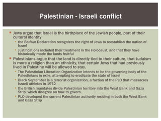 Palestinian - Israeli conflict

 Jews argue that Israel is the birthplace of the Jewish people, part of their
  cultural identity
    the Balfour Declaration recognizes the right of Jews to reestablish the nation of
     Israel
    Justifications included their treatment in the Holocaust, and that they have
     historically made the lands fruitful
 Palestinians argue that the land is directly tied to their culture, that Judaism
  is more a religion than an ethnicity, that certain Jews that had previously
  lived in Palestine will be allowed to stay.
    The Palestinian Liberation Organization intends to be the governing body of the
     Palestinians in exile, attempting to eradicate the state of Israel
    Black September is a terrorist organization, a faction of the PLO that massacres
     Israeli athletes in 1972
    the British mandates divide Palestinian territory into the West Bank and Gaza
     Strip, which disagree on how to govern.
    PLO developed the current Palestinian authority residing in both the West Bank
     and Gaza Strip
 