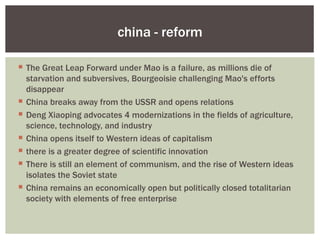china - reform

 The Great Leap Forward under Mao is a failure, as millions die of
  starvation and subversives, Bourgeoisie challenging Mao's efforts
  disappear
 China breaks away from the USSR and opens relations
 Deng Xiaoping advocates 4 modernizations in the fields of agriculture,
  science, technology, and industry
 China opens itself to Western ideas of capitalism
 there is a greater degree of scientific innovation
 There is still an element of communism, and the rise of Western ideas
  isolates the Soviet state
 China remains an economically open but politically closed totalitarian
  society with elements of free enterprise
 