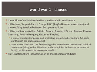 world war 1 - causes

 the notion of self-determination / nationalistic sentiments
 militarism / imperialism / "realpolitik" (Anglo-German naval race) and
  the resulting tension between European nations
 military alliances (Allies: Britain, France, Russia, U.S. and Central Powers:
  Germany, Austria-Hungary, Ottoman Empire)
    a way of maintaining peace and protecting oneself, but ensuring a full-scale
     war through the slightest prompt
    done in contribution to the European goal of complete economic and political
     dominance (along with militarism), and exemplified in the encroachment of
     foreign territories and intra-colonial conflict
 Slavic nationalism (assassination of the Bosnian archduke)
 
