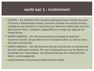 world war 1 - involvement

 EUROPE – the Shlieffen Plan involves attacking France initially because
  of France’s industrialized society. Germany invades the neutral territory
  of Belgium and delayed in a two-front war. Germany additionally sent the
  Zimmerman Note, a telegram urging Mexico to wage war against the
  United States
 NORTH AMERICA – the US involvement is prompted by potential
  economic benefit. US provides arms to European allies as well as loans
  that were reimbursed.
 NORTH AMERICA – the US becomes directly involved due to unrestricted
  German submarine warfare. The war is portrayed as a war for liberty, an
  honorable war. Conscription, the Selective Service Act, National Food
  Admin, and propaganda
 industrialization becomes pro-destruction by 1912.
 