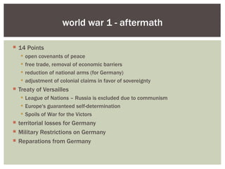 world war 1 - aftermath

 14 Points
      open covenants of peace
      free trade, removal of economic barriers
      reduction of national arms (for Germany)
      adjustment of colonial claims in favor of sovereignty
 Treaty of Versailles
    League of Nations – Russia is excluded due to communism
    Europe's guaranteed self-determination
    Spoils of War for the Victors
 territorial losses for Germany
 Military Restrictions on Germany
 Reparations from Germany
 