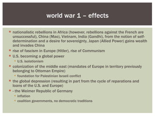 world war 1 – effects

 nationalistic rebellions in Africa (however, rebellions against the French are
  unsuccessful), China (Mao), Vietnam, India (Gandhi), from the notion of self-
  determination and a desire for sovereignty, Japan (Allied Power) gains wealth
  and invades China
 rise of fascism in Europe (Hitler), rise of Communism
 U.S. becoming a global power
    U.S. isolationism
 colonization of the middle east (mandates of Europe in territory previously
  belonging to Ottoman Empire)
    foundation for Palestinian Israeli conflict
 the global depression (resulting in part from the cycle of reparations and
  loans of the U.S. and Europe)
 - the Weimer Republic of Germany
    inflation
    coalition governments, no democratic traditions
 
