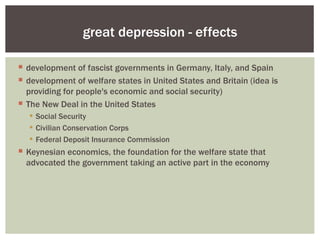 great depression - effects

 development of fascist governments in Germany, Italy, and Spain
 development of welfare states in United States and Britain (idea is
  providing for people's economic and social security)
 The New Deal in the United States
   Social Security
   Civilian Conservation Corps
   Federal Deposit Insurance Commission
 Keynesian economics, the foundation for the welfare state that
  advocated the government taking an active part in the economy
 