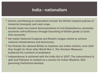 India - nationalism

 factors contributing to nationalism include the British Imperial policies of
  industrial monopoly and cash crops.
 Gandhi leads non-violent demonstrations of civil disobedience, promotes
  economic self-sufficiency through boycotting of British goods (a tactic
  that succeeds)
 the Indian National Congress and Muslim League aimed to achieve
  national independence and democracy.
 the Rowlatt Act allowed British to imprison any Indian citizens, even after
  they fought for them after World War 1. The Amritsar Massacre
  bolstered the numbers of protesters.
 independence is achieved with the India Act of 1937. The subcontinent is
  split and Pakistan is created as a country for Indian Muslims. Self-
  governing institutions develop.
 