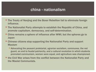 china - nationalism

 The Treaty of Nanjing and the Boxer Rebellion fail to eliminate foreign
  influence.
 The Nationalist Party attempts to establish the Republic of China, and
  promote capitalism, democracy, and self-determination.
 China remains a sphere of influence after WWI, but the spheres go to
  Japan
 Chinese citizens stop supporting the Nationalist Party and support
  Maoism
   Advocating the peasant proletariat, agrarian socialism, communes, the red
    guard, an end to feudal patriarchy, and a cultural revolution in which students
    promoted communism, women were equal, and agriculture was championed.
 the Civil War arises from the conflict between the Nationalist Party and
  the Maoist Communists.
 