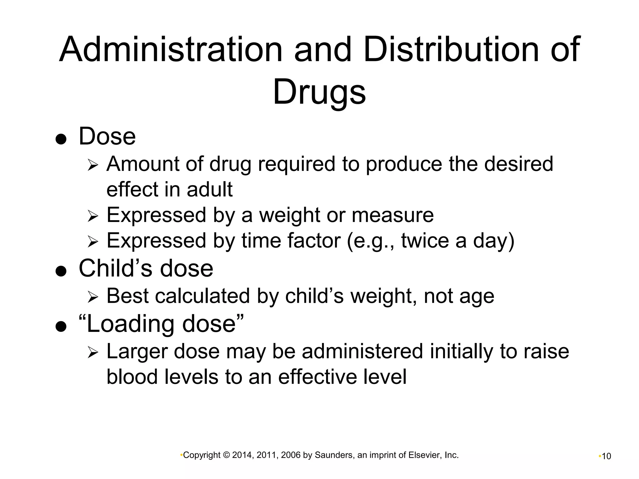 Administration and Distribution of 
Drugs 
•Copyright © 2014, 2011, 2006 by Saunders, an imprint of Elsevier, Inc. •10 
 Dose 
 Amount of drug required to produce the desired 
effect in adult 
 Expressed by a weight or measure 
 Expressed by time factor (e.g., twice a day) 
 Child’s dose 
 Best calculated by child’s weight, not age 
 “Loading dose” 
 Larger dose may be administered initially to raise 
blood levels to an effective level 
 