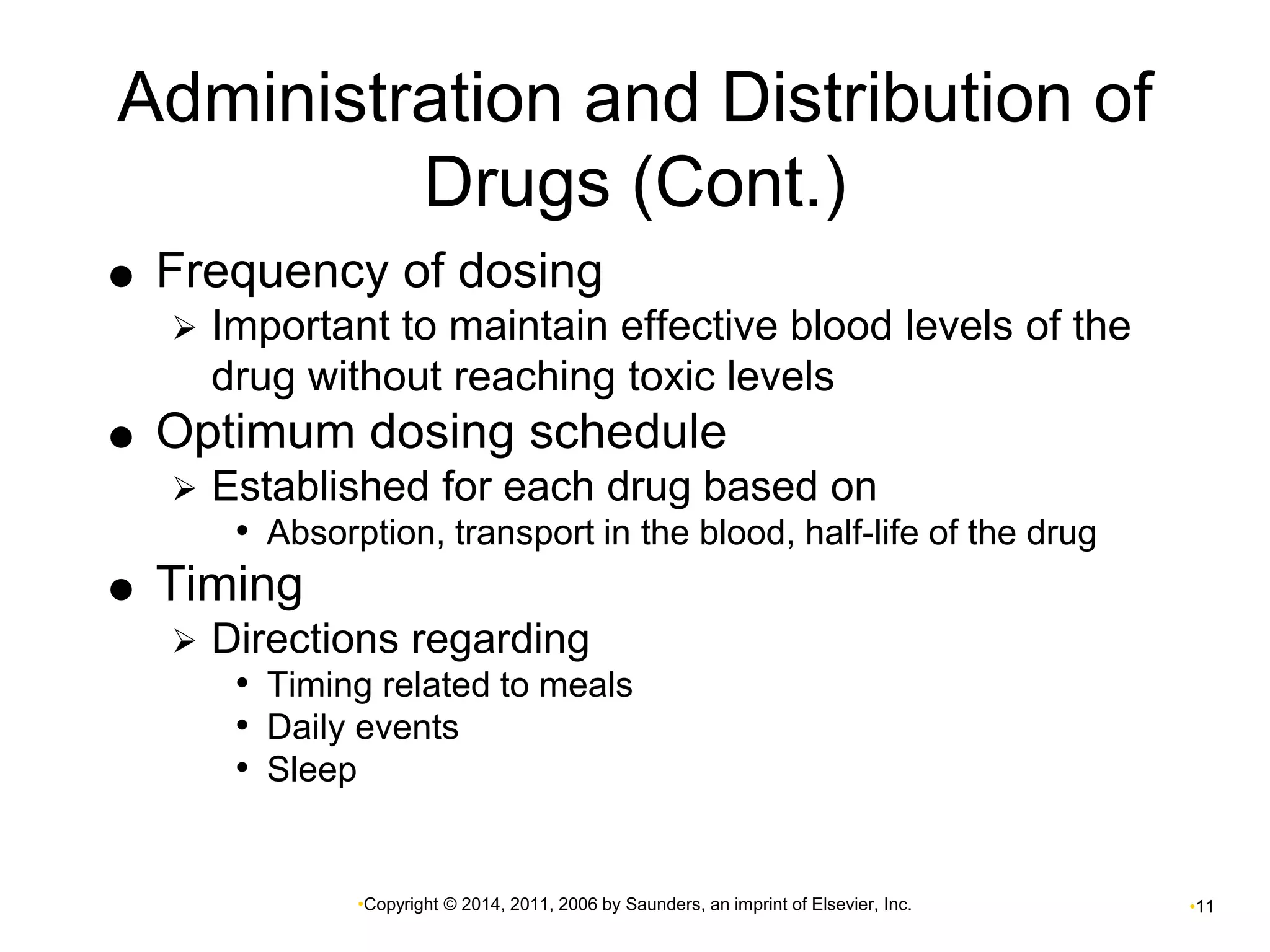 Administration and Distribution of 
Drugs (Cont.) 
 Frequency of dosing 
 Important to maintain effective blood levels of the 
drug without reaching toxic levels 
 Optimum dosing schedule 
 Established for each drug based on 
• Absorption, transport in the blood, half-life of the drug 
•Copyright © 2014, 2011, 2006 by Saunders, an imprint of Elsevier, Inc. •11 
 Timing 
 Directions regarding 
• Timing related to meals 
• Daily events 
• Sleep 
 