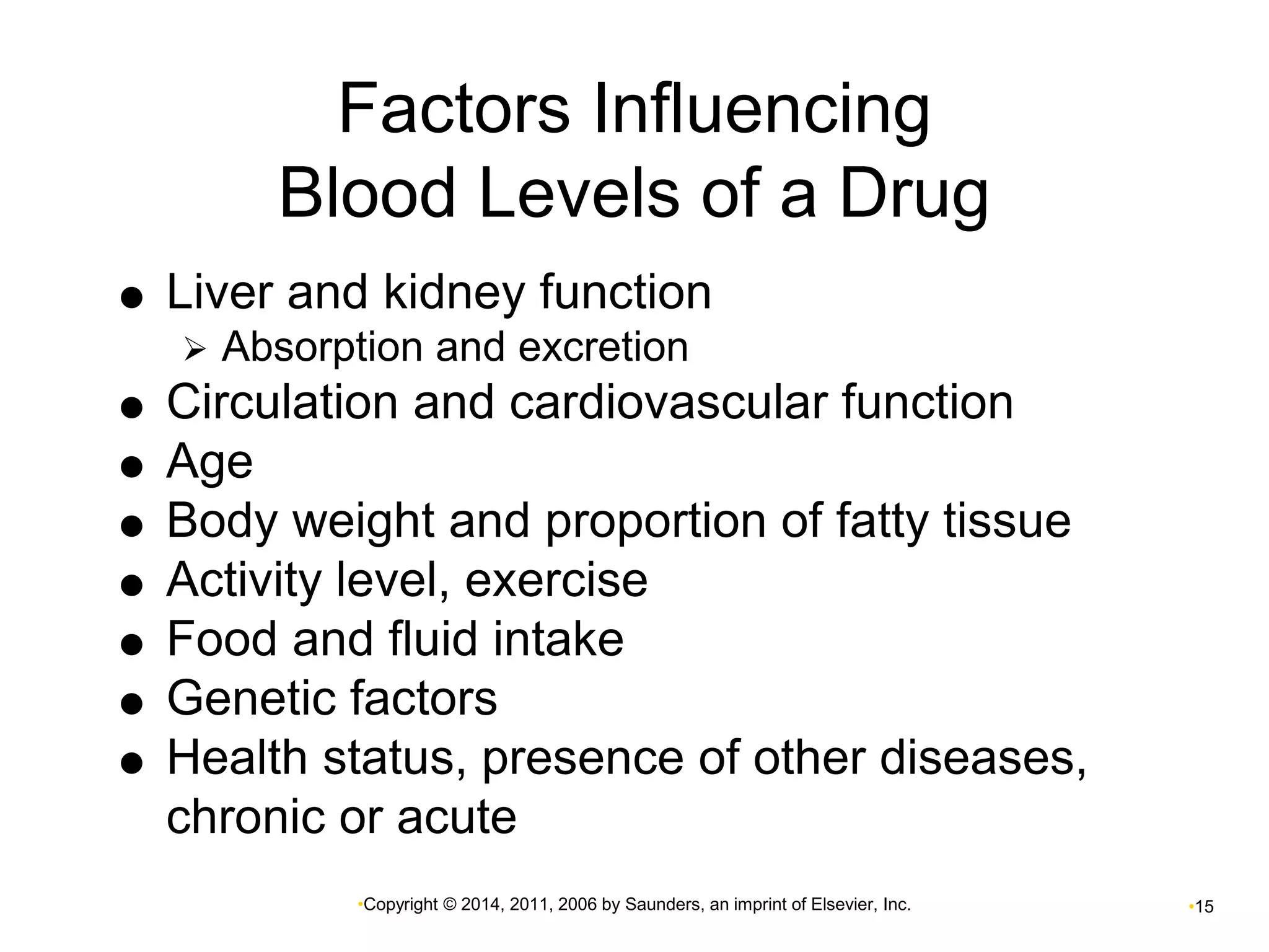 Factors Influencing 
Blood Levels of a Drug 
 Liver and kidney function 
 Absorption and excretion 
 Circulation and cardiovascular function 
•Copyright © 2014, 2011, 2006 by Saunders, an imprint of Elsevier, Inc. •15 
 Age 
 Body weight and proportion of fatty tissue 
 Activity level, exercise 
 Food and fluid intake 
 Genetic factors 
 Health status, presence of other diseases, 
chronic or acute 
 