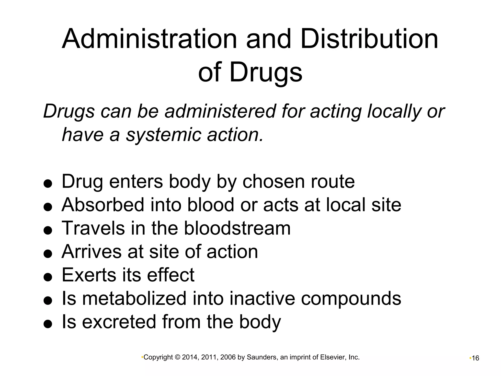 Administration and Distribution 
of Drugs 
Drugs can be administered for acting locally or 
have a systemic action. 
 Drug enters body by chosen route 
 Absorbed into blood or acts at local site 
 Travels in the bloodstream 
 Arrives at site of action 
 Exerts its effect 
 Is metabolized into inactive compounds 
 Is excreted from the body 
•Copyright © 2014, 2011, 2006 by Saunders, an imprint of Elsevier, Inc. •16 
 