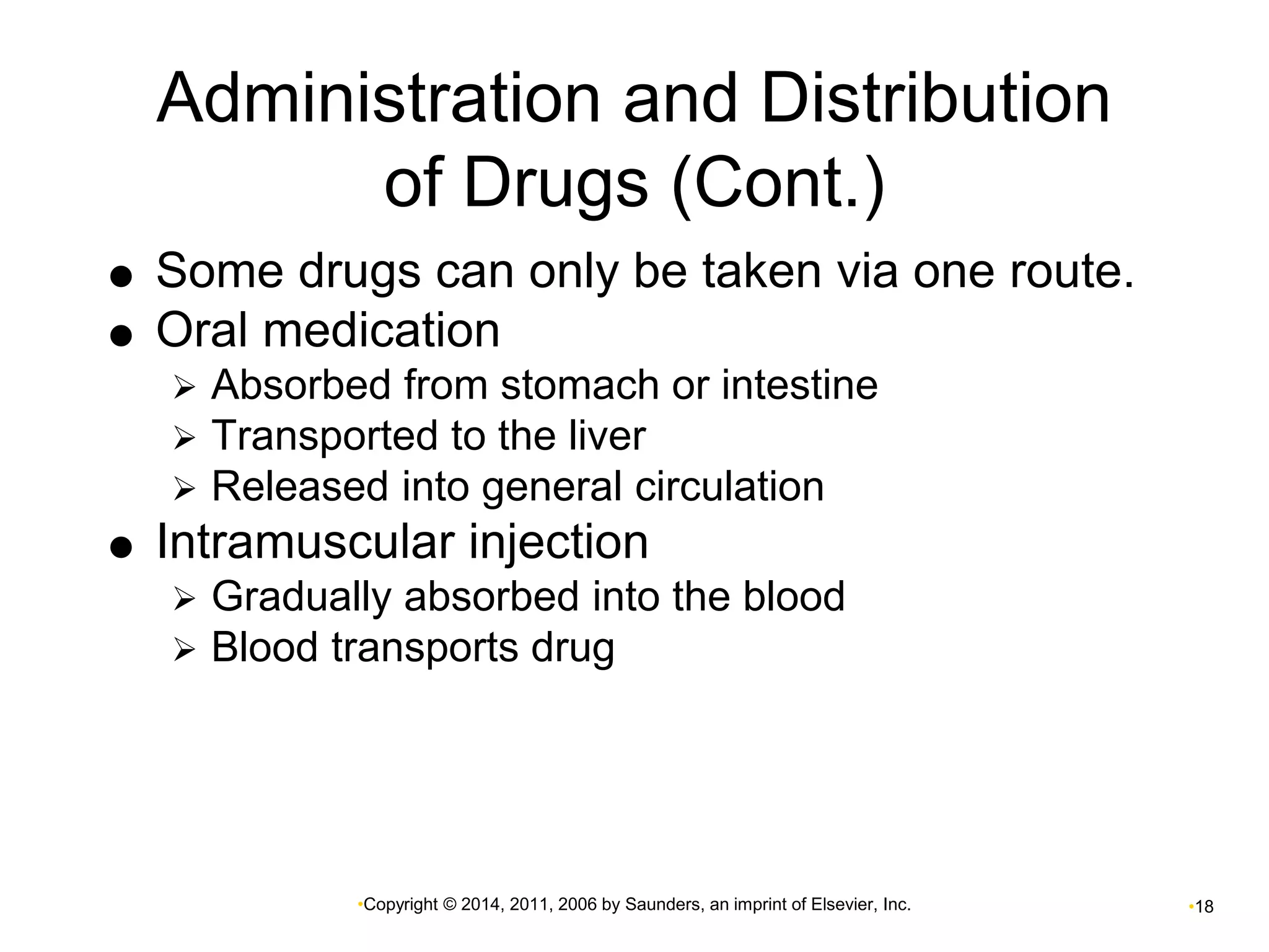 Administration and Distribution 
of Drugs (Cont.) 
 Some drugs can only be taken via one route. 
 Oral medication 
 Absorbed from stomach or intestine 
 Transported to the liver 
 Released into general circulation 
 Intramuscular injection 
 Gradually absorbed into the blood 
 Blood transports drug 
•Copyright © 2014, 2011, 2006 by Saunders, an imprint of Elsevier, Inc. •18 
 
