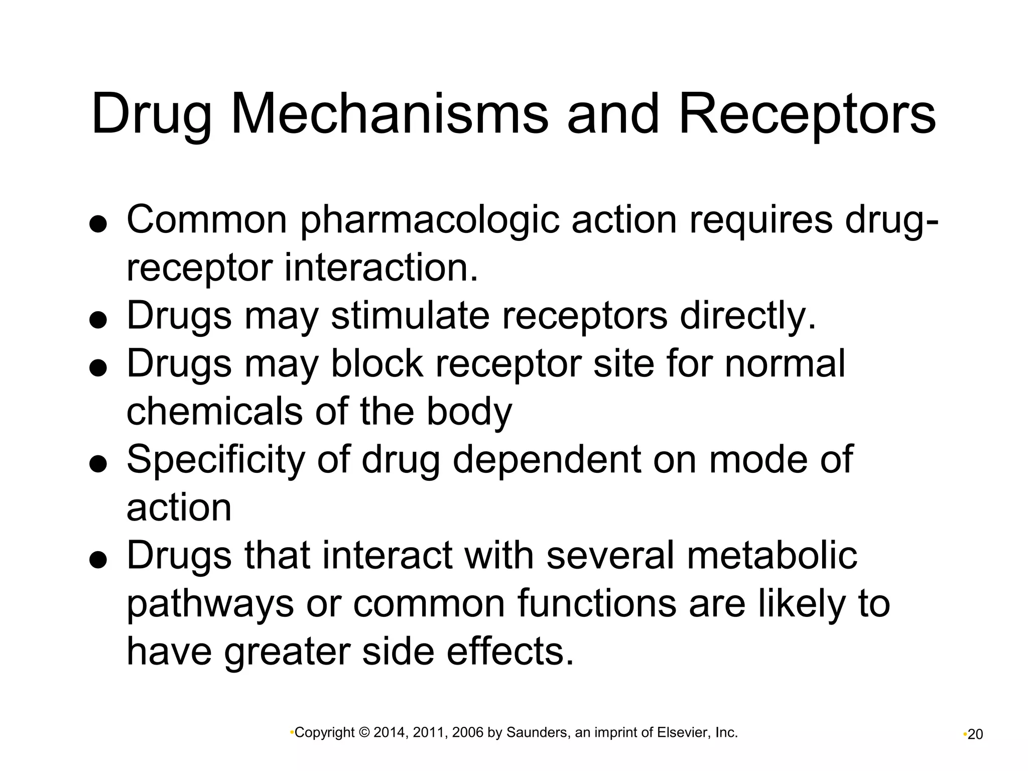 Drug Mechanisms and Receptors 
 Common pharmacologic action requires drug-receptor 
interaction. 
 Drugs may stimulate receptors directly. 
 Drugs may block receptor site for normal 
chemicals of the body 
 Specificity of drug dependent on mode of 
•Copyright © 2014, 2011, 2006 by Saunders, an imprint of Elsevier, Inc. •20 
action 
 Drugs that interact with several metabolic 
pathways or common functions are likely to 
have greater side effects. 
 