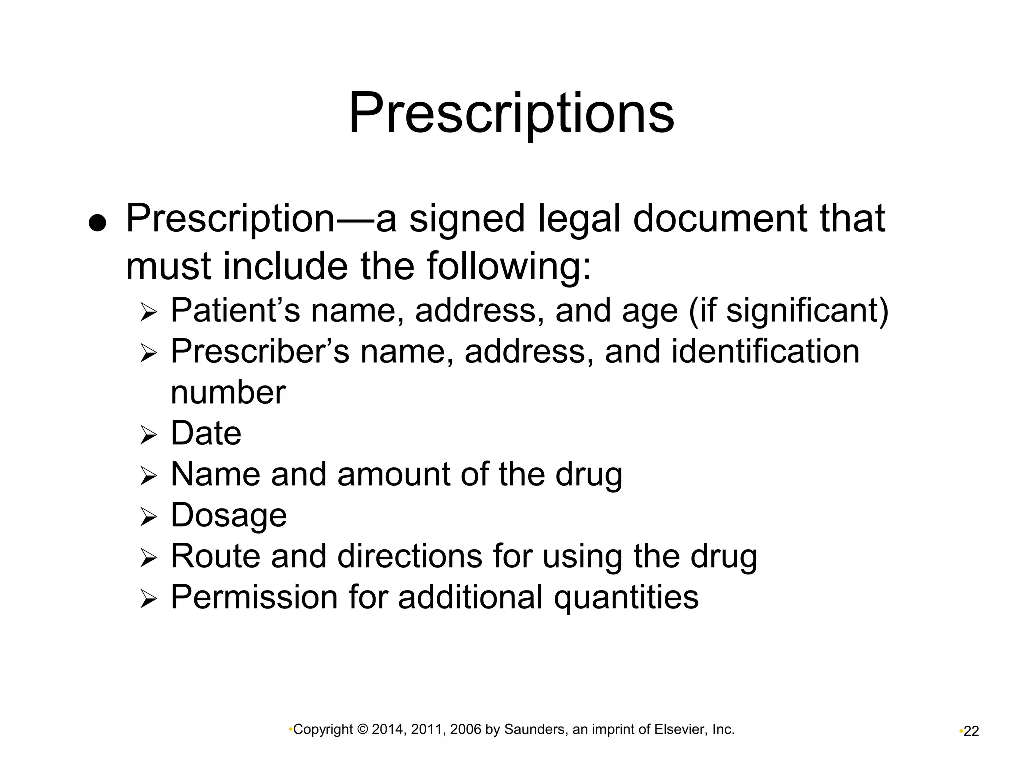 Prescriptions 
 Prescription―a signed legal document that 
must include the following: 
 Patient’s name, address, and age (if significant) 
 Prescriber’s name, address, and identification 
•Copyright © 2014, 2011, 2006 by Saunders, an imprint of Elsevier, Inc. •22 
number 
 Date 
 Name and amount of the drug 
 Dosage 
 Route and directions for using the drug 
 Permission for additional quantities 
 
