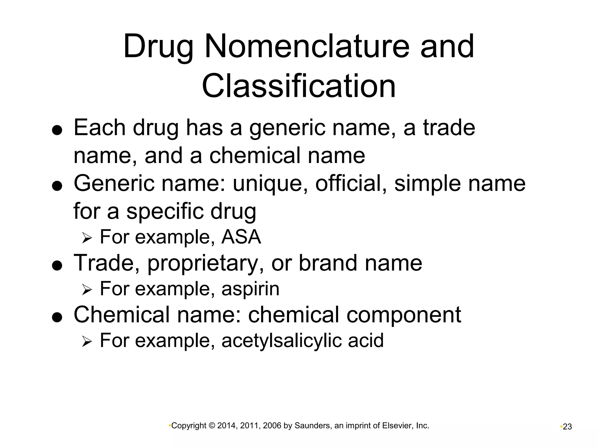 Drug Nomenclature and 
Classification 
 Each drug has a generic name, a trade 
name, and a chemical name 
 Generic name: unique, official, simple name 
for a specific drug 
 For example, ASA 
 Trade, proprietary, or brand name 
 For example, aspirin 
 Chemical name: chemical component 
 For example, acetylsalicylic acid 
•Copyright © 2014, 2011, 2006 by Saunders, an imprint of Elsevier, Inc. •23 
 
