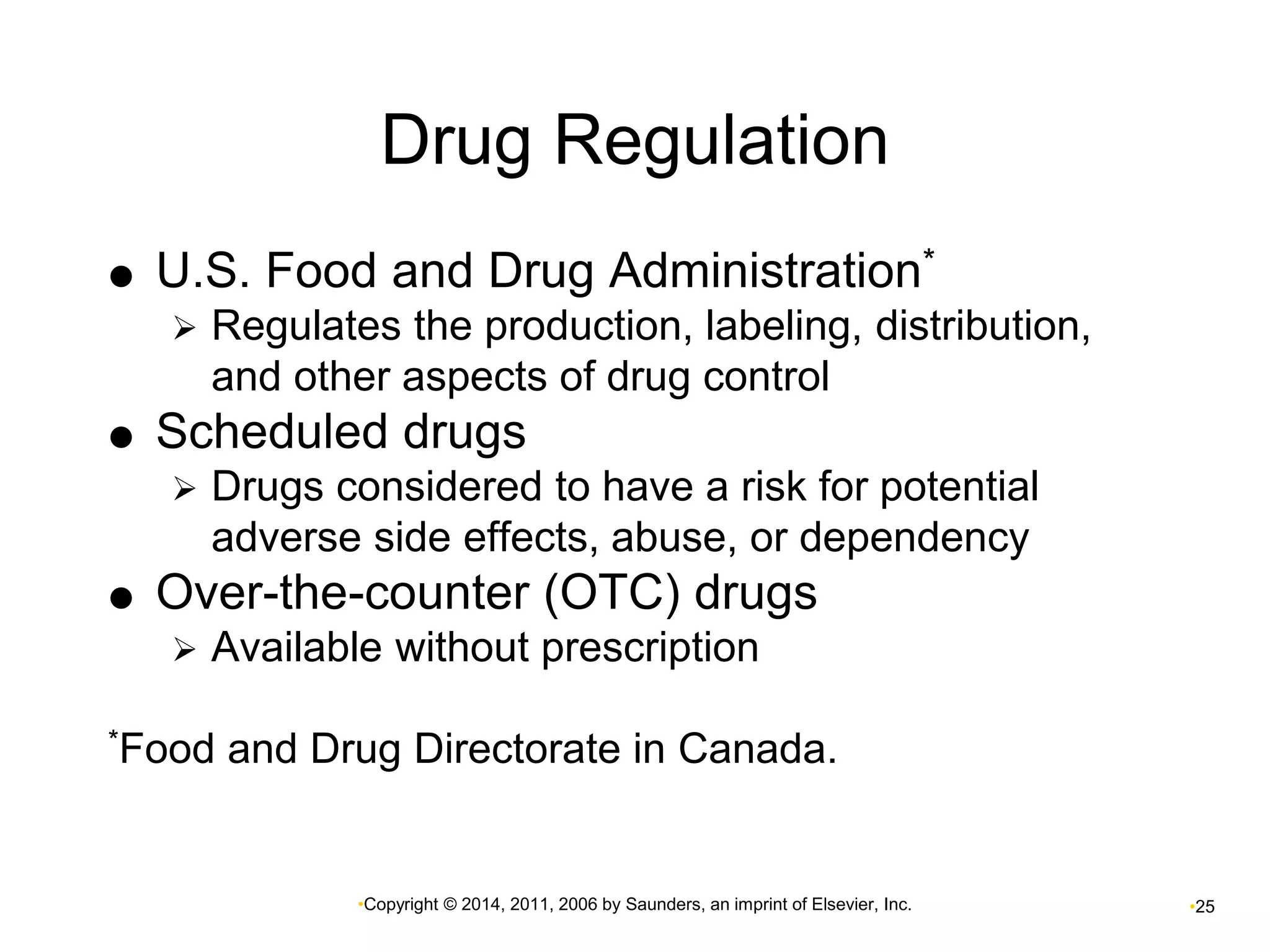 Drug Regulation 
 U.S. Food and Drug Administration* 
 Regulates the production, labeling, distribution, 
and other aspects of drug control 
 Scheduled drugs 
 Drugs considered to have a risk for potential 
adverse side effects, abuse, or dependency 
 Over-the-counter (OTC) drugs 
 Available without prescription 
*Food and Drug Directorate in Canada. 
•Copyright © 2014, 2011, 2006 by Saunders, an imprint of Elsevier, Inc. •25 
 