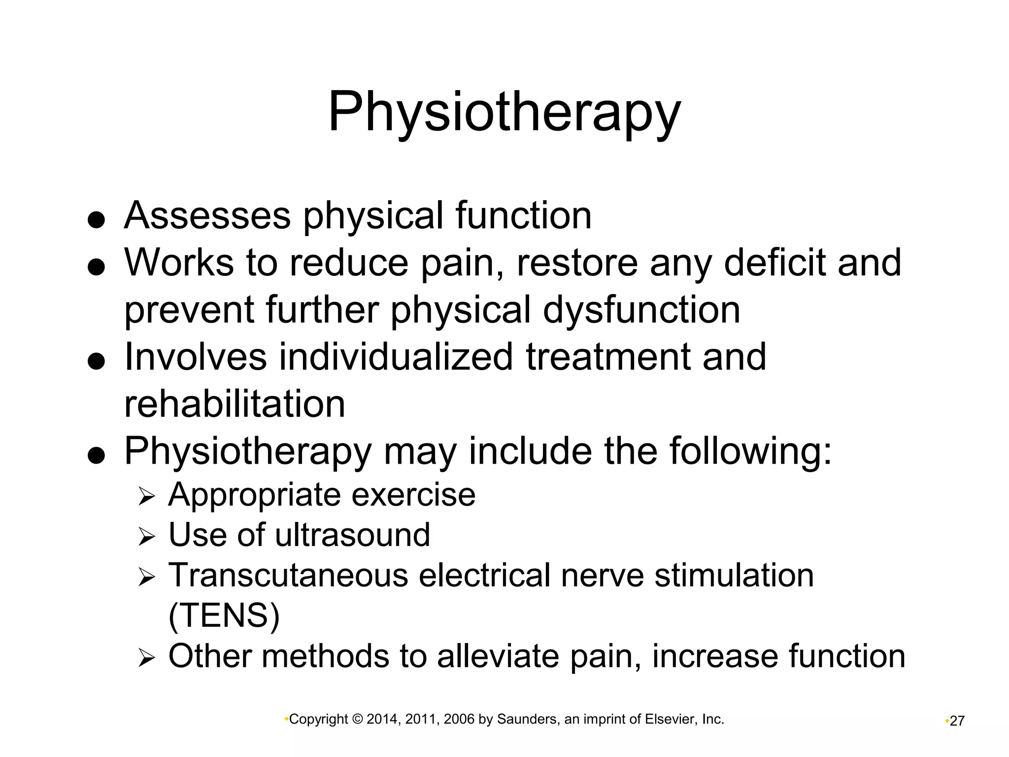 Physiotherapy 
 Assesses physical function 
 Works to reduce pain, restore any deficit and 
prevent further physical dysfunction 
 Involves individualized treatment and 
rehabilitation 
 Physiotherapy may include the following: 
 Appropriate exercise 
 Use of ultrasound 
 Transcutaneous electrical nerve stimulation 
•Copyright © 2014, 2011, 2006 by Saunders, an imprint of Elsevier, Inc. •27 
(TENS) 
 Other methods to alleviate pain, increase function 
 