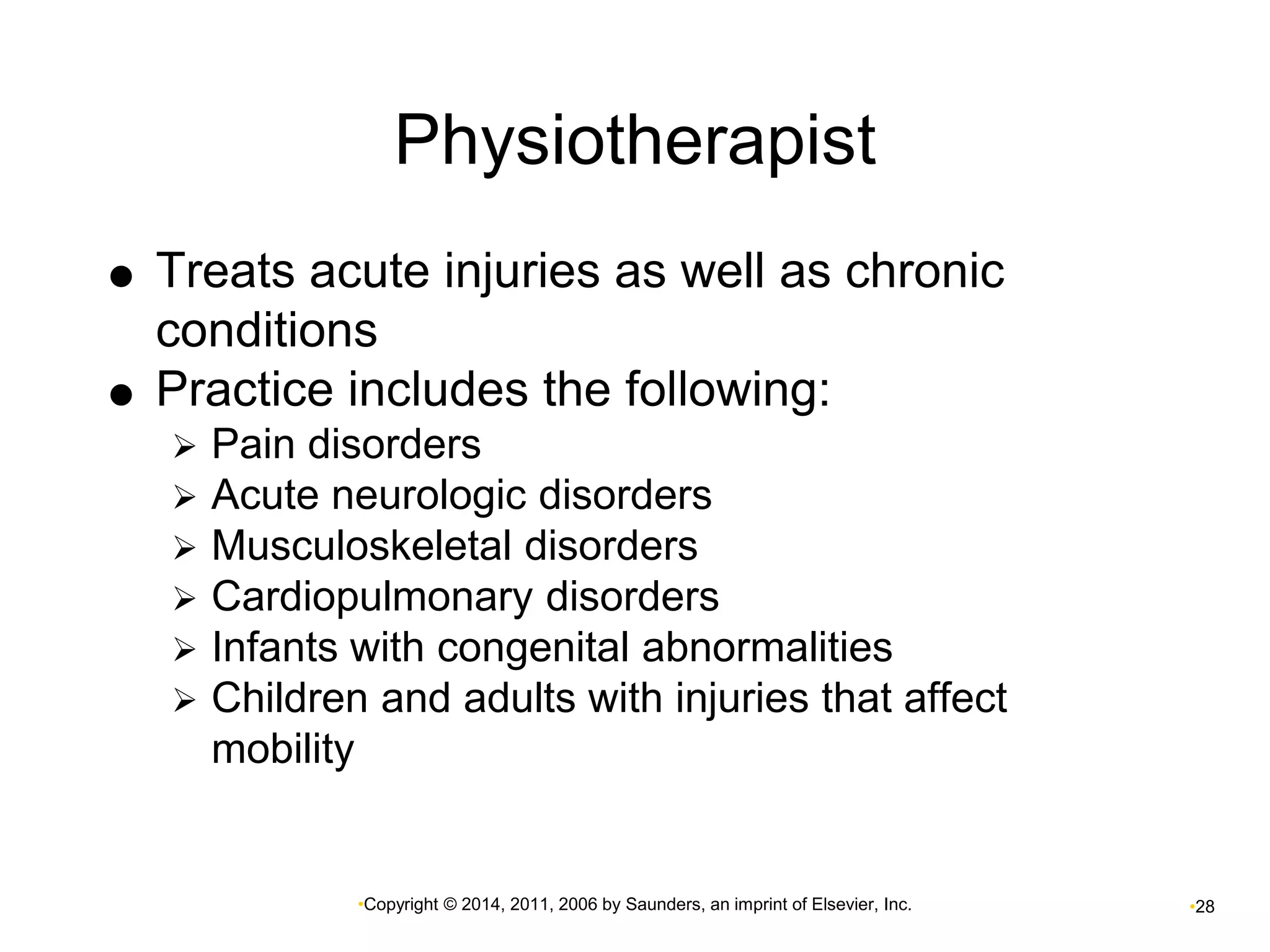 Physiotherapist 
 Treats acute injuries as well as chronic 
conditions 
 Practice includes the following: 
 Pain disorders 
 Acute neurologic disorders 
 Musculoskeletal disorders 
 Cardiopulmonary disorders 
 Infants with congenital abnormalities 
 Children and adults with injuries that affect 
•Copyright © 2014, 2011, 2006 by Saunders, an imprint of Elsevier, Inc. •28 
mobility 
 