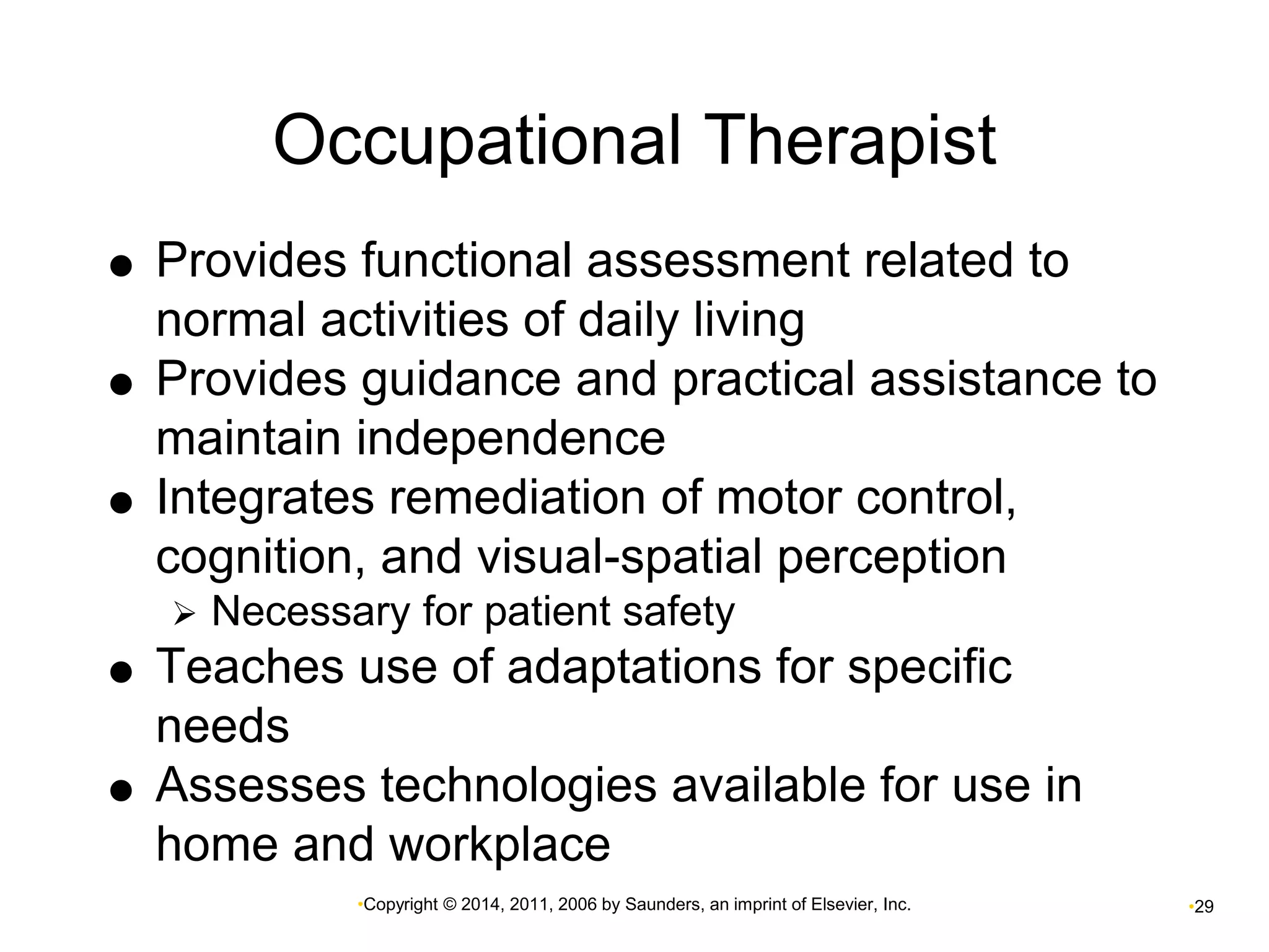 Occupational Therapist 
 Provides functional assessment related to 
normal activities of daily living 
 Provides guidance and practical assistance to 
maintain independence 
 Integrates remediation of motor control, 
cognition, and visual-spatial perception 
 Necessary for patient safety 
 Teaches use of adaptations for specific 
•Copyright © 2014, 2011, 2006 by Saunders, an imprint of Elsevier, Inc. •29 
needs 
 Assesses technologies available for use in 
home and workplace 
 