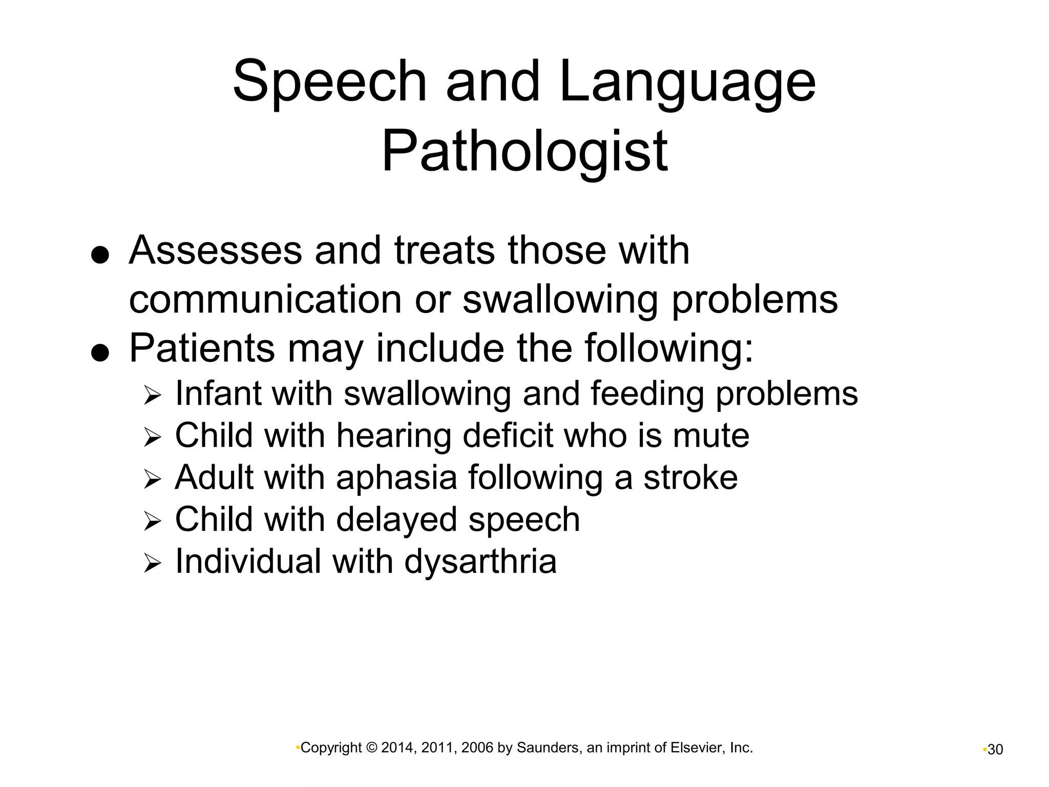 Speech and Language 
Pathologist 
 Assesses and treats those with 
communication or swallowing problems 
 Patients may include the following: 
 Infant with swallowing and feeding problems 
 Child with hearing deficit who is mute 
 Adult with aphasia following a stroke 
 Child with delayed speech 
 Individual with dysarthria 
•Copyright © 2014, 2011, 2006 by Saunders, an imprint of Elsevier, Inc. •30 
 