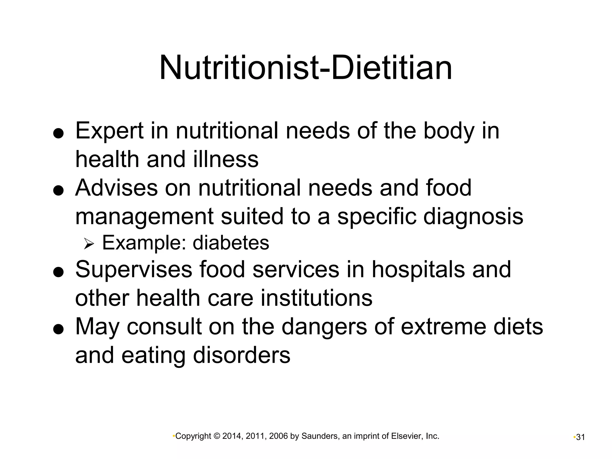 Nutritionist-Dietitian 
 Expert in nutritional needs of the body in 
health and illness 
 Advises on nutritional needs and food 
management suited to a specific diagnosis 
 Example: diabetes 
 Supervises food services in hospitals and 
other health care institutions 
 May consult on the dangers of extreme diets 
and eating disorders 
•Copyright © 2014, 2011, 2006 by Saunders, an imprint of Elsevier, Inc. •31 
 