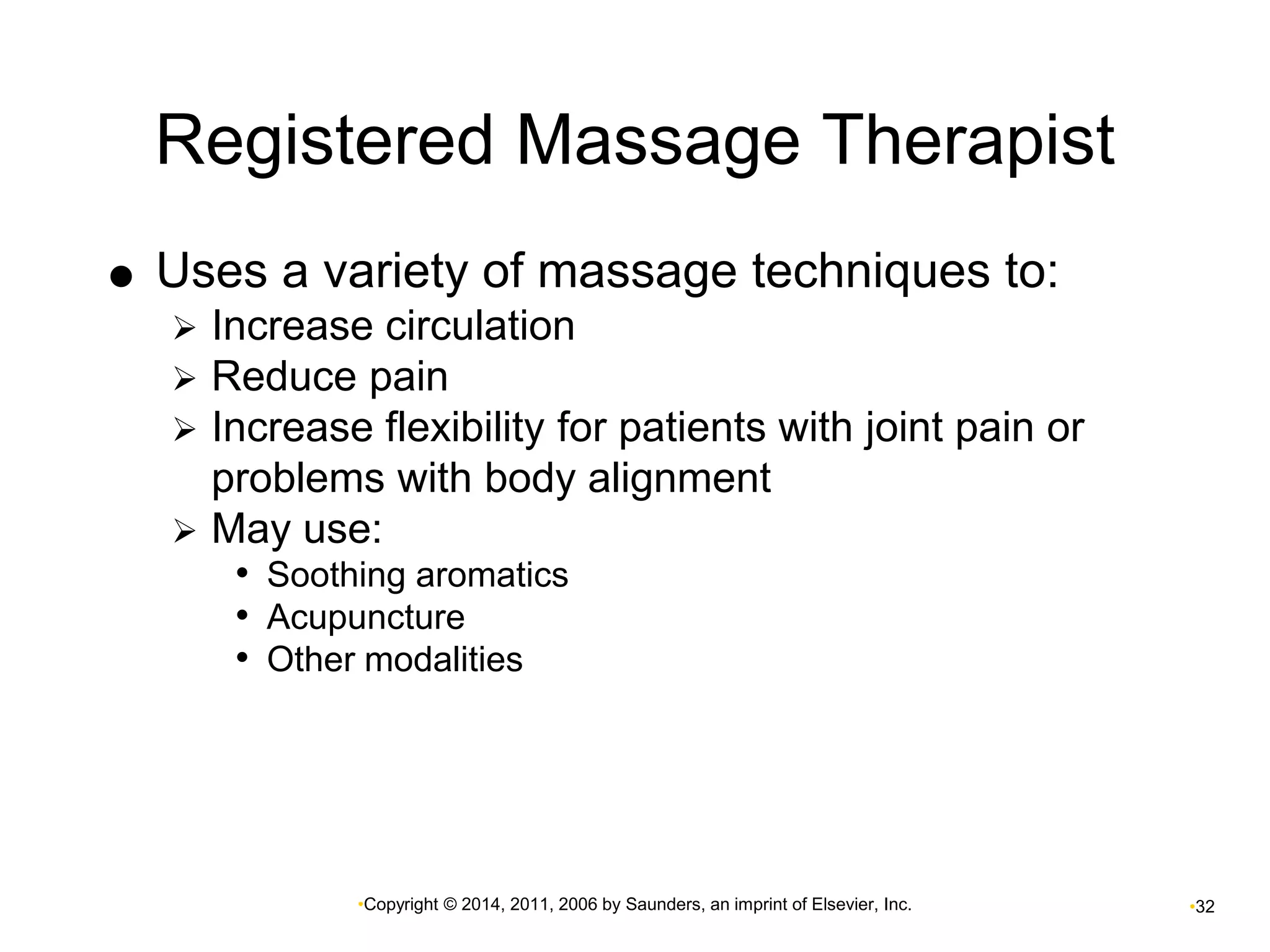 Registered Massage Therapist 
 Uses a variety of massage techniques to: 
 Increase circulation 
 Reduce pain 
 Increase flexibility for patients with joint pain or 
problems with body alignment 
 May use: 
• Soothing aromatics 
• Acupuncture 
• Other modalities 
•Copyright © 2014, 2011, 2006 by Saunders, an imprint of Elsevier, Inc. •32 
 