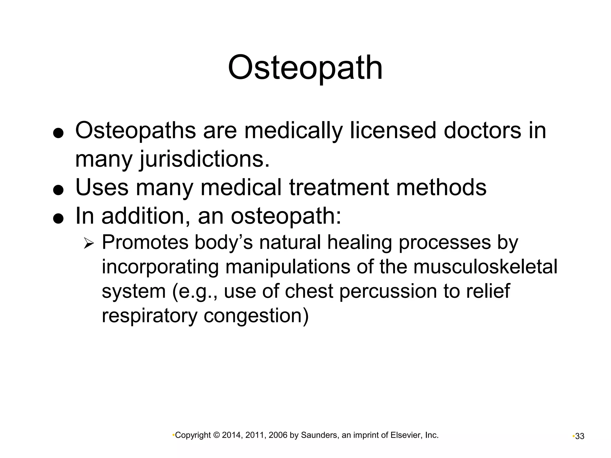 Osteopath 
 Osteopaths are medically licensed doctors in 
many jurisdictions. 
 Uses many medical treatment methods 
 In addition, an osteopath: 
 Promotes body’s natural healing processes by 
incorporating manipulations of the musculoskeletal 
system (e.g., use of chest percussion to relief 
respiratory congestion) 
•Copyright © 2014, 2011, 2006 by Saunders, an imprint of Elsevier, Inc. •33 
 