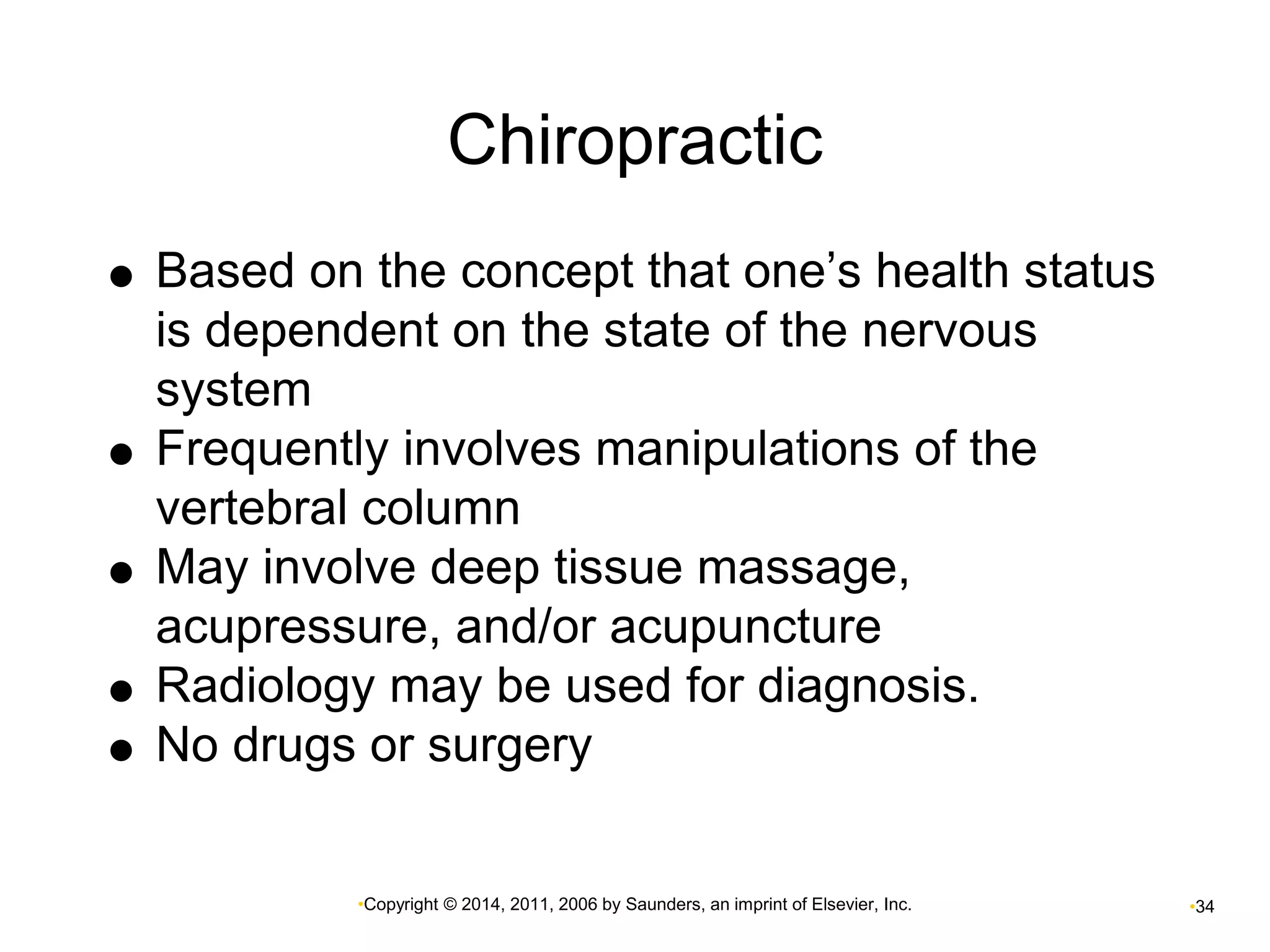 Chiropractic 
 Based on the concept that one’s health status 
is dependent on the state of the nervous 
system 
 Frequently involves manipulations of the 
vertebral column 
 May involve deep tissue massage, 
acupressure, and/or acupuncture 
 Radiology may be used for diagnosis. 
 No drugs or surgery 
•Copyright © 2014, 2011, 2006 by Saunders, an imprint of Elsevier, Inc. •34 
 