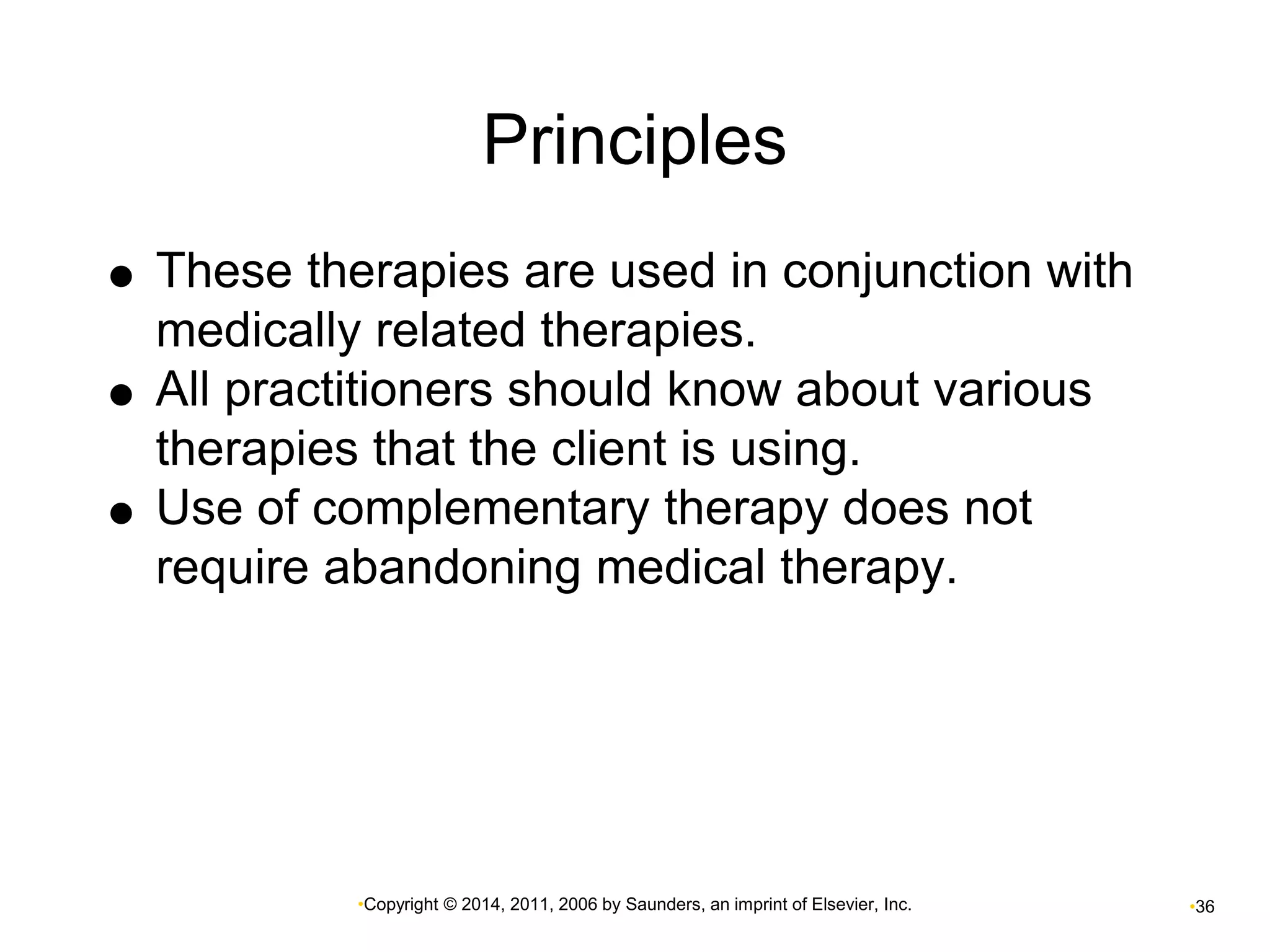 Principles 
 These therapies are used in conjunction with 
medically related therapies. 
 All practitioners should know about various 
therapies that the client is using. 
 Use of complementary therapy does not 
require abandoning medical therapy. 
•Copyright © 2014, 2011, 2006 by Saunders, an imprint of Elsevier, Inc. •36 
 
