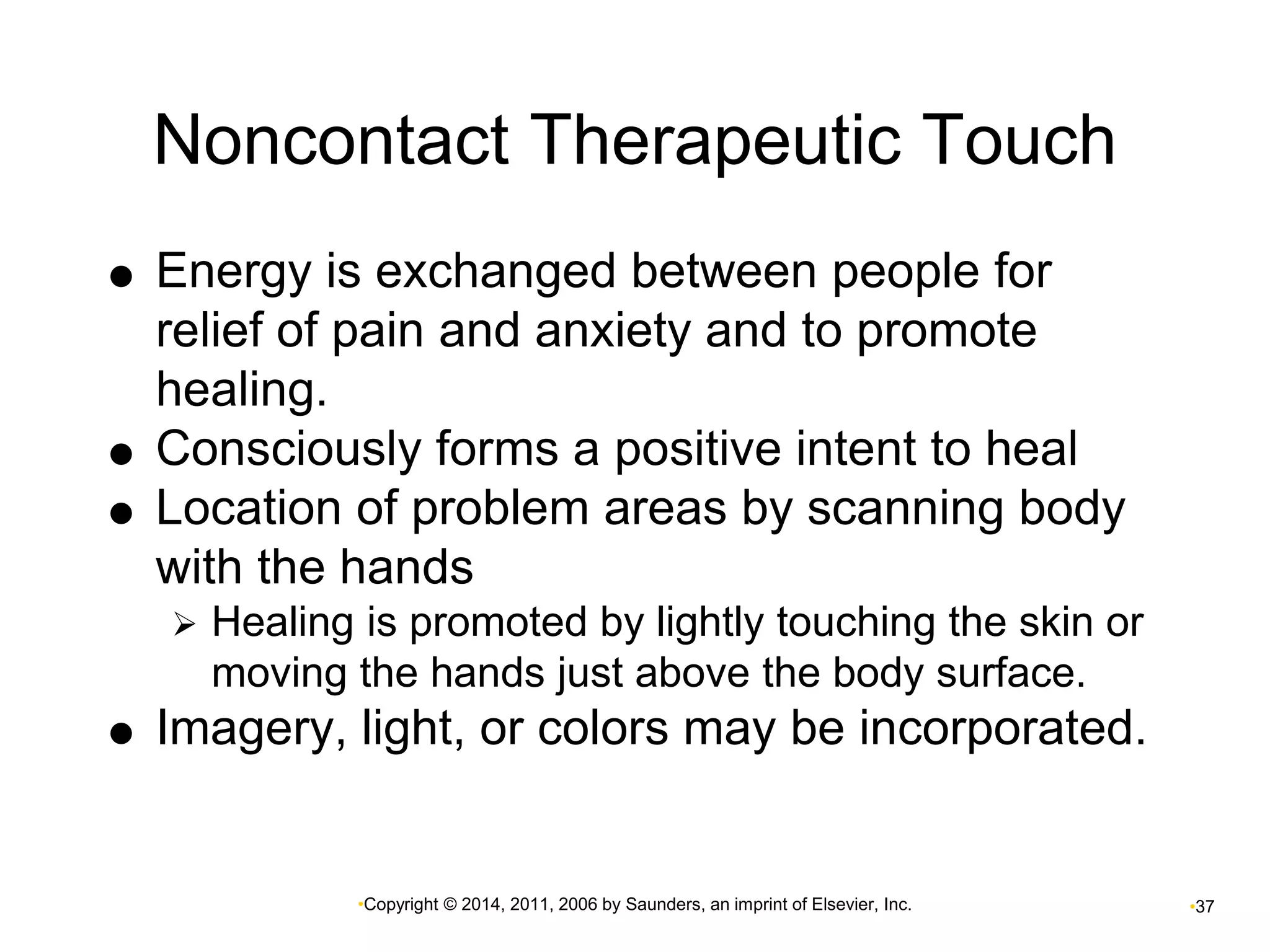 Noncontact Therapeutic Touch 
 Energy is exchanged between people for 
relief of pain and anxiety and to promote 
healing. 
 Consciously forms a positive intent to heal 
 Location of problem areas by scanning body 
with the hands 
 Healing is promoted by lightly touching the skin or 
moving the hands just above the body surface. 
 Imagery, light, or colors may be incorporated. 
•Copyright © 2014, 2011, 2006 by Saunders, an imprint of Elsevier, Inc. •37 
 