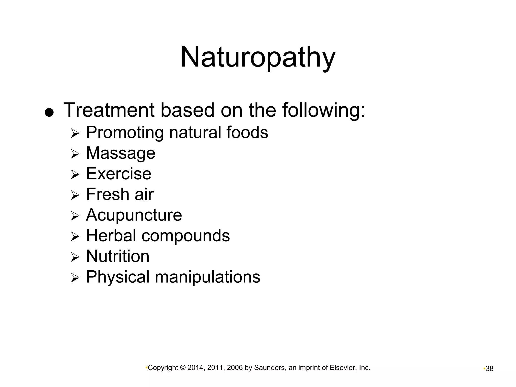 Naturopathy 
 Treatment based on the following: 
 Promoting natural foods 
 Massage 
 Exercise 
 Fresh air 
 Acupuncture 
 Herbal compounds 
 Nutrition 
 Physical manipulations 
•Copyright © 2014, 2011, 2006 by Saunders, an imprint of Elsevier, Inc. •38 
 
