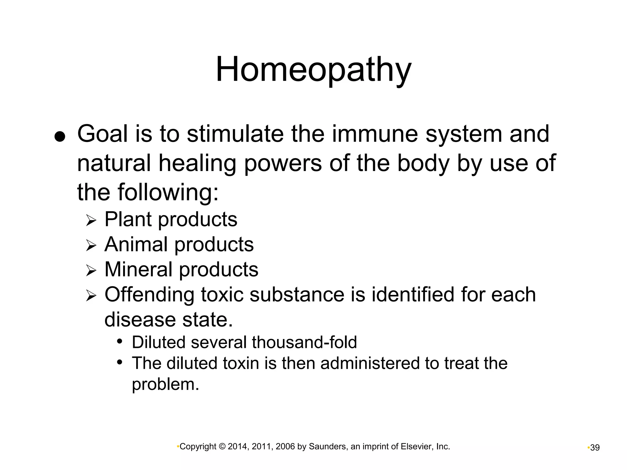 Homeopathy 
 Goal is to stimulate the immune system and 
natural healing powers of the body by use of 
the following: 
 Plant products 
 Animal products 
 Mineral products 
 Offending toxic substance is identified for each 
disease state. 
• Diluted several thousand-fold 
• The diluted toxin is then administered to treat the 
problem. 
•Copyright © 2014, 2011, 2006 by Saunders, an imprint of Elsevier, Inc. •39 
 
