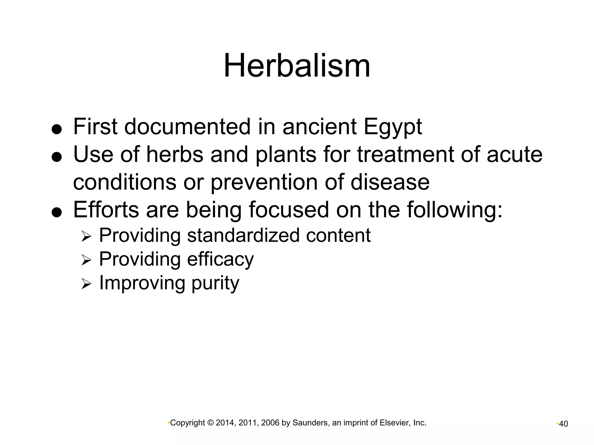 Herbalism 
 First documented in ancient Egypt 
 Use of herbs and plants for treatment of acute 
conditions or prevention of disease 
 Efforts are being focused on the following: 
 Providing standardized content 
 Providing efficacy 
 Improving purity 
•Copyright © 2014, 2011, 2006 by Saunders, an imprint of Elsevier, Inc. •40 
 