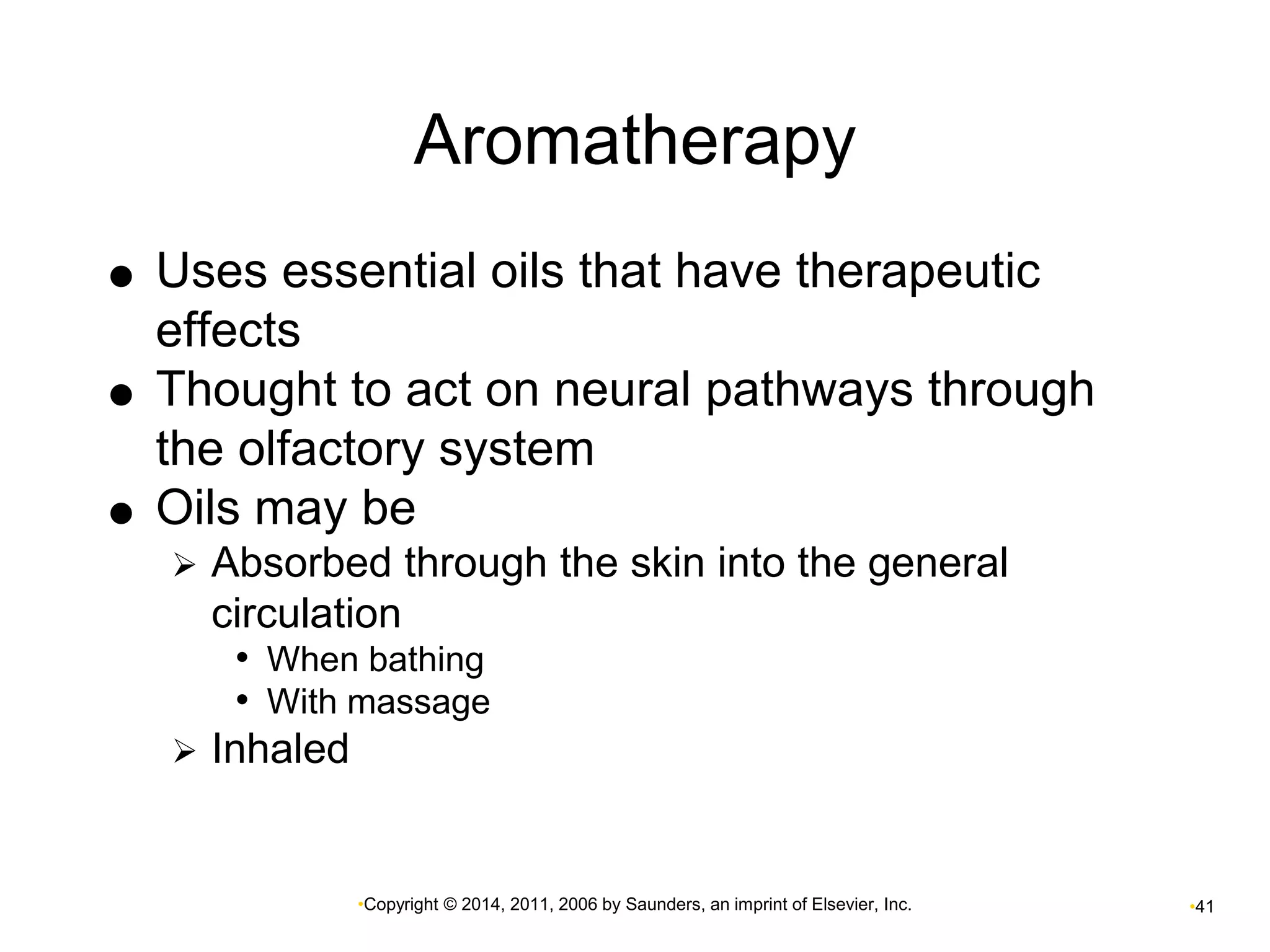 Aromatherapy 
 Uses essential oils that have therapeutic 
•Copyright © 2014, 2011, 2006 by Saunders, an imprint of Elsevier, Inc. •41 
effects 
 Thought to act on neural pathways through 
the olfactory system 
 Oils may be 
 Absorbed through the skin into the general 
circulation 
• When bathing 
• With massage 
 Inhaled 
 