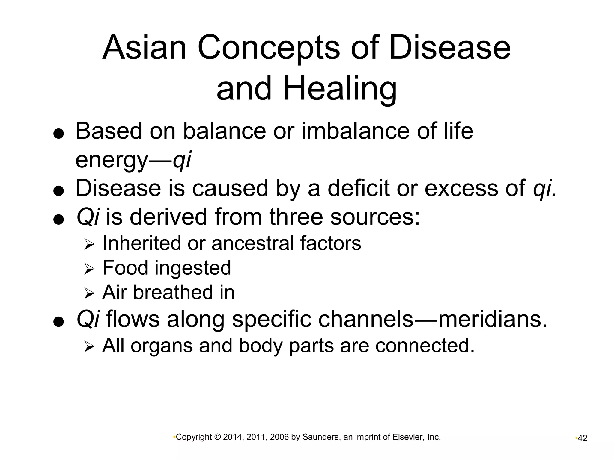 Asian Concepts of Disease 
and Healing 
 Based on balance or imbalance of life 
energy―qi 
 Disease is caused by a deficit or excess of qi. 
 Qi is derived from three sources: 
 Inherited or ancestral factors 
 Food ingested 
 Air breathed in 
 Qi flows along specific channels―meridians. 
 All organs and body parts are connected. 
•Copyright © 2014, 2011, 2006 by Saunders, an imprint of Elsevier, Inc. •42 
 