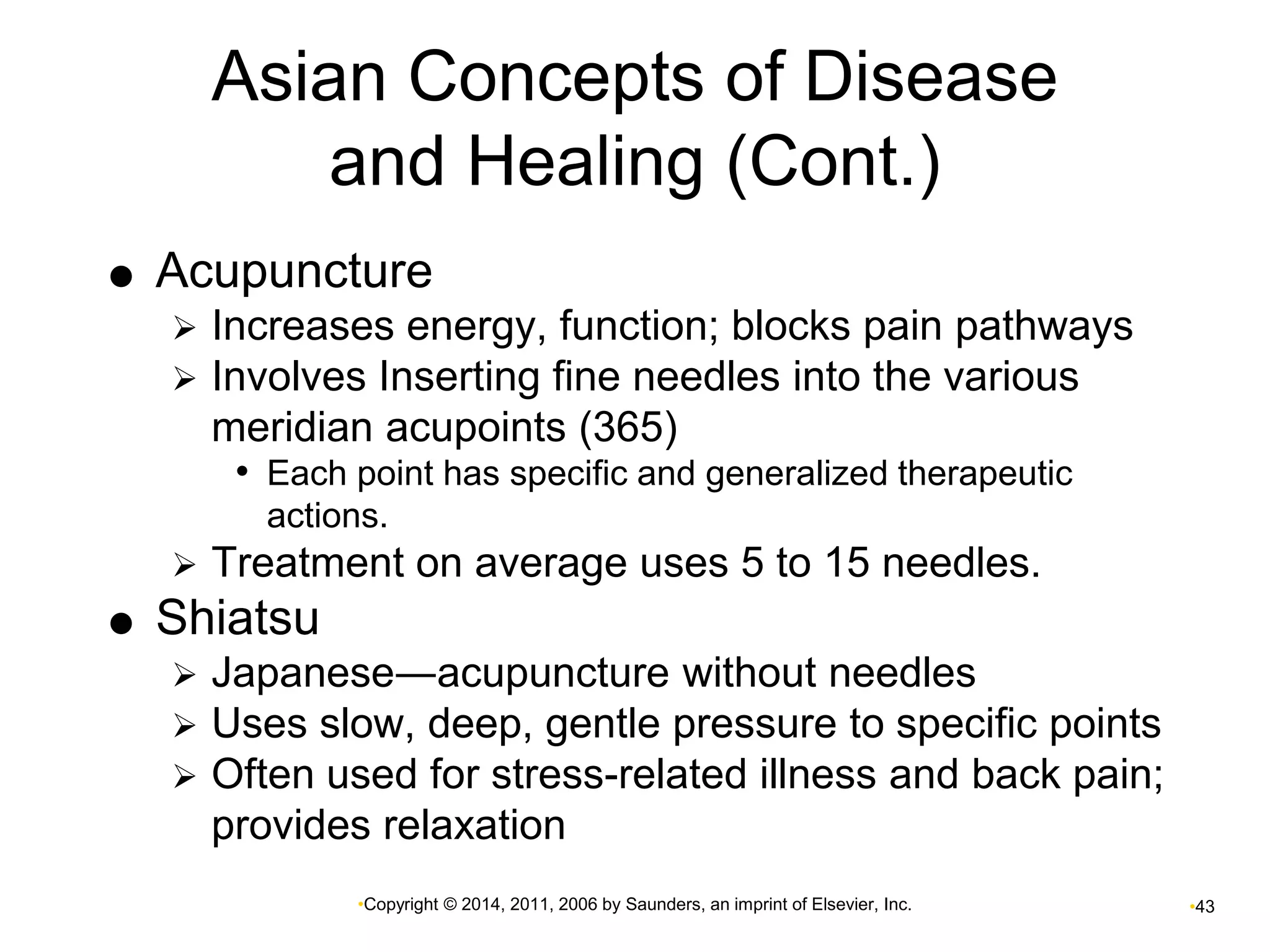 Asian Concepts of Disease 
and Healing (Cont.) 
 Acupuncture 
 Increases energy, function; blocks pain pathways 
 Involves Inserting fine needles into the various 
meridian acupoints (365) 
• Each point has specific and generalized therapeutic 
actions. 
 Treatment on average uses 5 to 15 needles. 
•Copyright © 2014, 2011, 2006 by Saunders, an imprint of Elsevier, Inc. •43 
 Shiatsu 
 Japanese―acupuncture without needles 
 Uses slow, deep, gentle pressure to specific points 
 Often used for stress-related illness and back pain; 
provides relaxation 
 