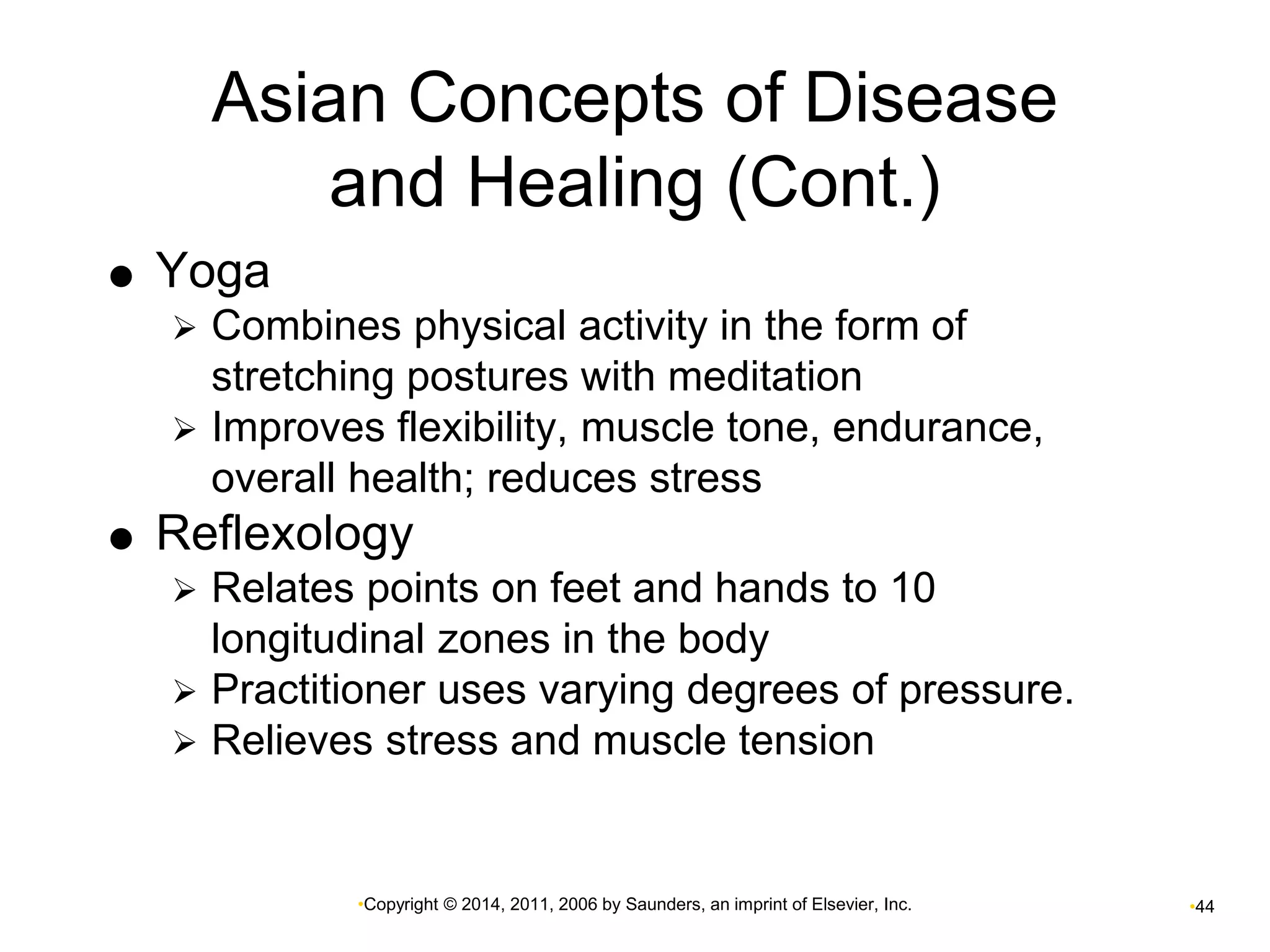 Asian Concepts of Disease 
and Healing (Cont.) 
•Copyright © 2014, 2011, 2006 by Saunders, an imprint of Elsevier, Inc. •44 
 Yoga 
 Combines physical activity in the form of 
stretching postures with meditation 
 Improves flexibility, muscle tone, endurance, 
overall health; reduces stress 
 Reflexology 
 Relates points on feet and hands to 10 
longitudinal zones in the body 
 Practitioner uses varying degrees of pressure. 
 Relieves stress and muscle tension 
 
