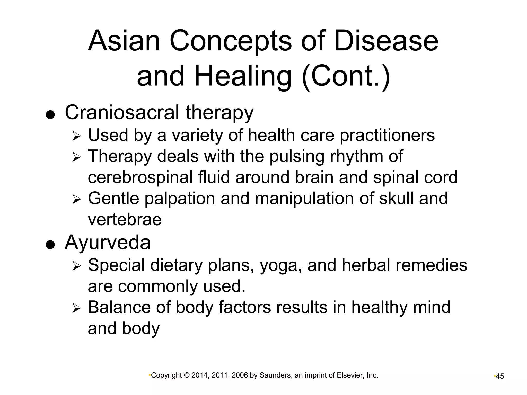 Asian Concepts of Disease 
and Healing (Cont.) 
 Craniosacral therapy 
 Used by a variety of health care practitioners 
 Therapy deals with the pulsing rhythm of 
cerebrospinal fluid around brain and spinal cord 
 Gentle palpation and manipulation of skull and 
vertebrae 
 Ayurveda 
 Special dietary plans, yoga, and herbal remedies 
are commonly used. 
 Balance of body factors results in healthy mind 
and body 
•Copyright © 2014, 2011, 2006 by Saunders, an imprint of Elsevier, Inc. •45 
 