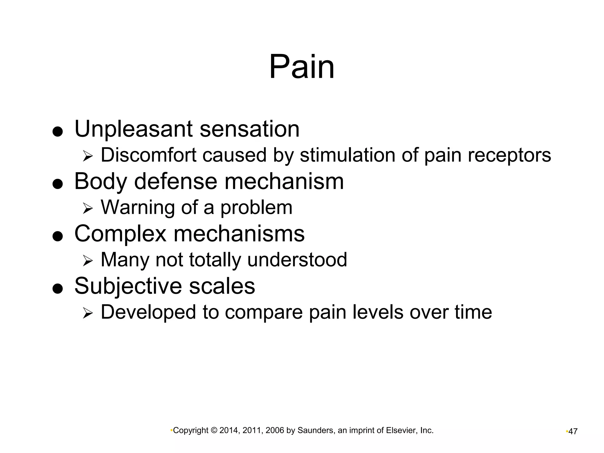 Pain 
 Unpleasant sensation 
 Discomfort caused by stimulation of pain receptors 
 Body defense mechanism 
 Warning of a problem 
 Complex mechanisms 
 Many not totally understood 
 Subjective scales 
 Developed to compare pain levels over time 
•Copyright © 2014, 2011, 2006 by Saunders, an imprint of Elsevier, Inc. •47 
 