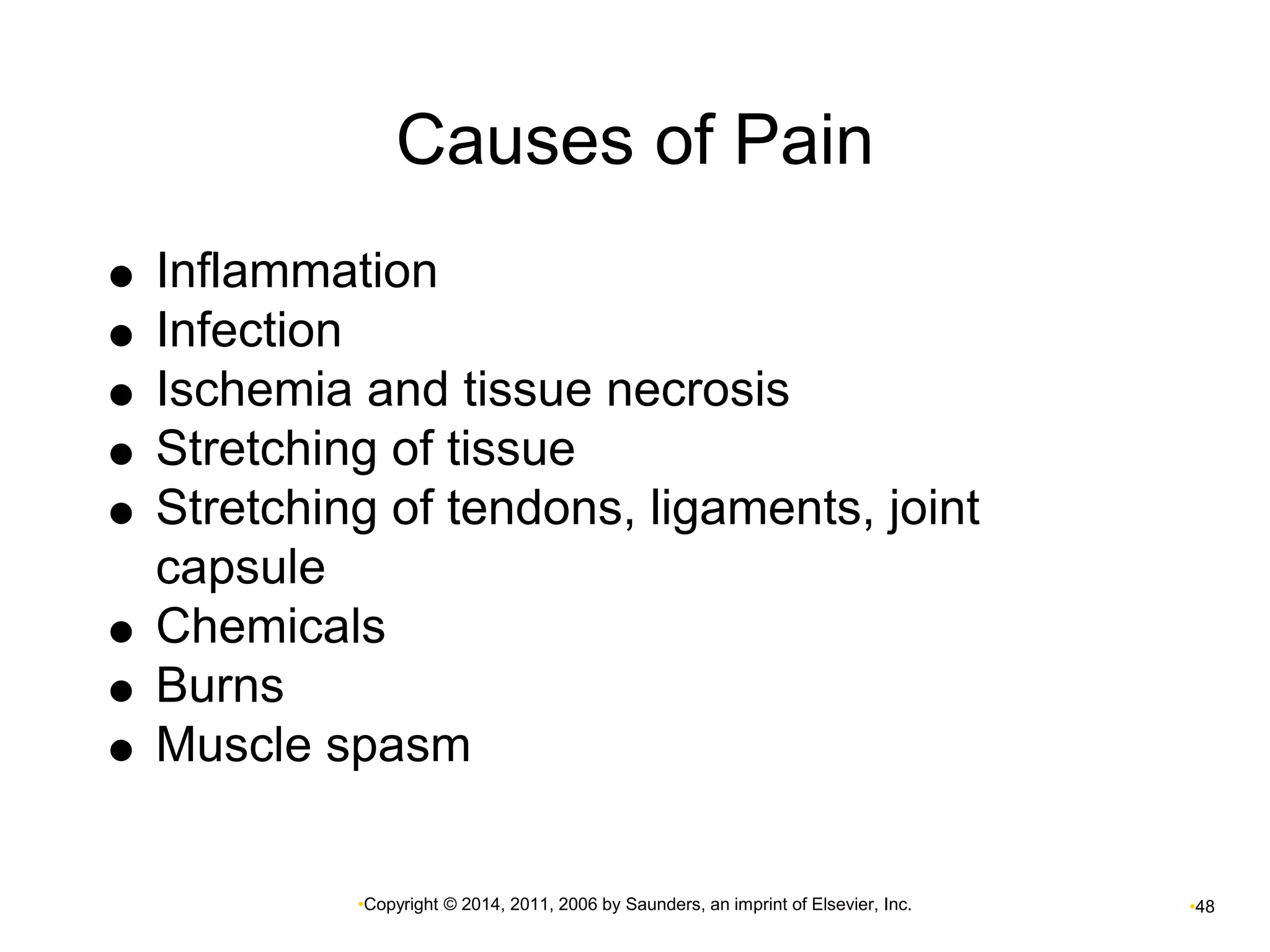 Causes of Pain 
 Inflammation 
•Copyright © 2014, 2011, 2006 by Saunders, an imprint of Elsevier, Inc. •48 
 Infection 
 Ischemia and tissue necrosis 
 Stretching of tissue 
 Stretching of tendons, ligaments, joint 
capsule 
 Chemicals 
 Burns 
 Muscle spasm 
 