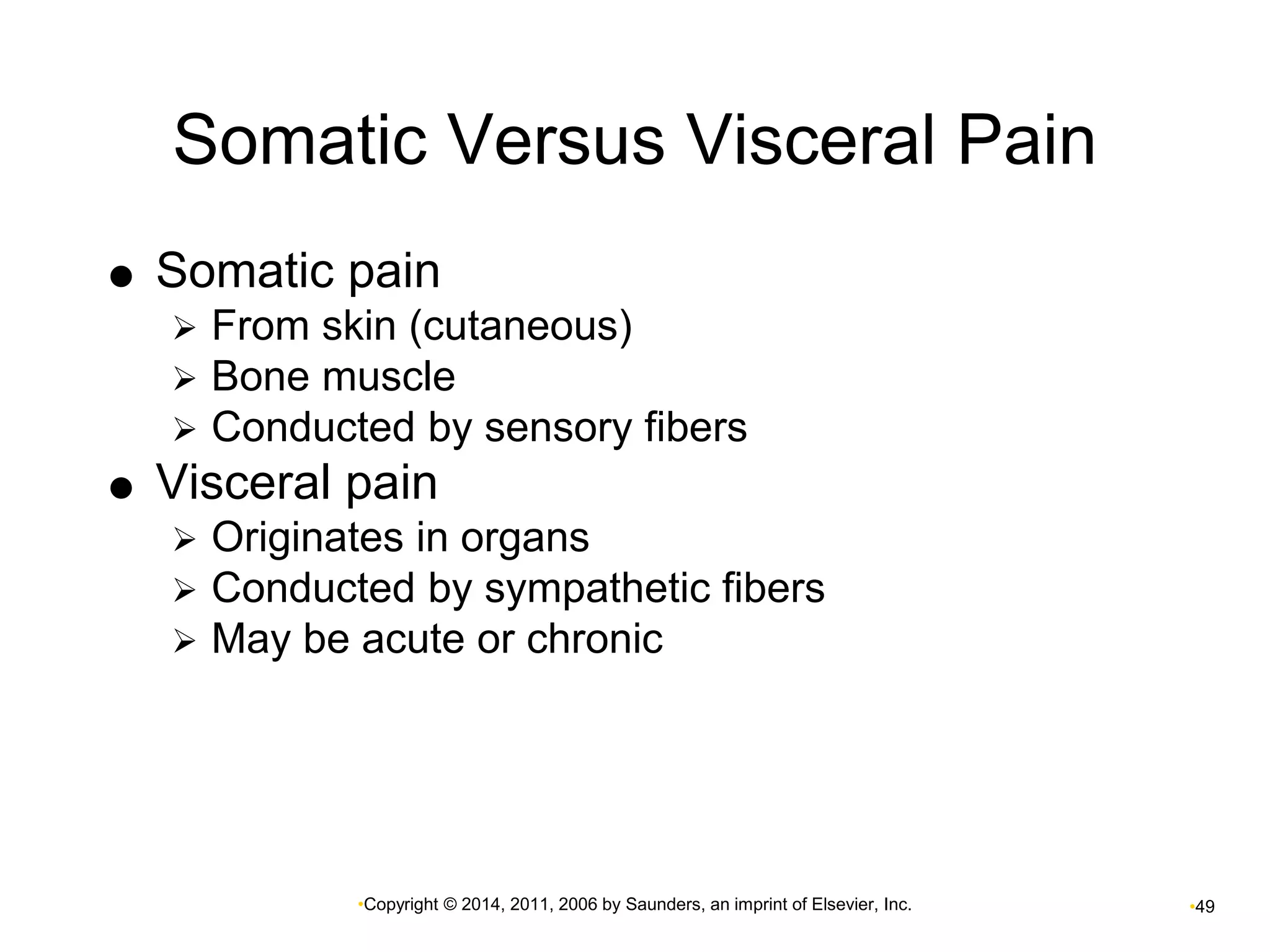 Somatic Versus Visceral Pain 
 Somatic pain 
 From skin (cutaneous) 
 Bone muscle 
 Conducted by sensory fibers 
 Visceral pain 
 Originates in organs 
 Conducted by sympathetic fibers 
 May be acute or chronic 
•Copyright © 2014, 2011, 2006 by Saunders, an imprint of Elsevier, Inc. •49 
 