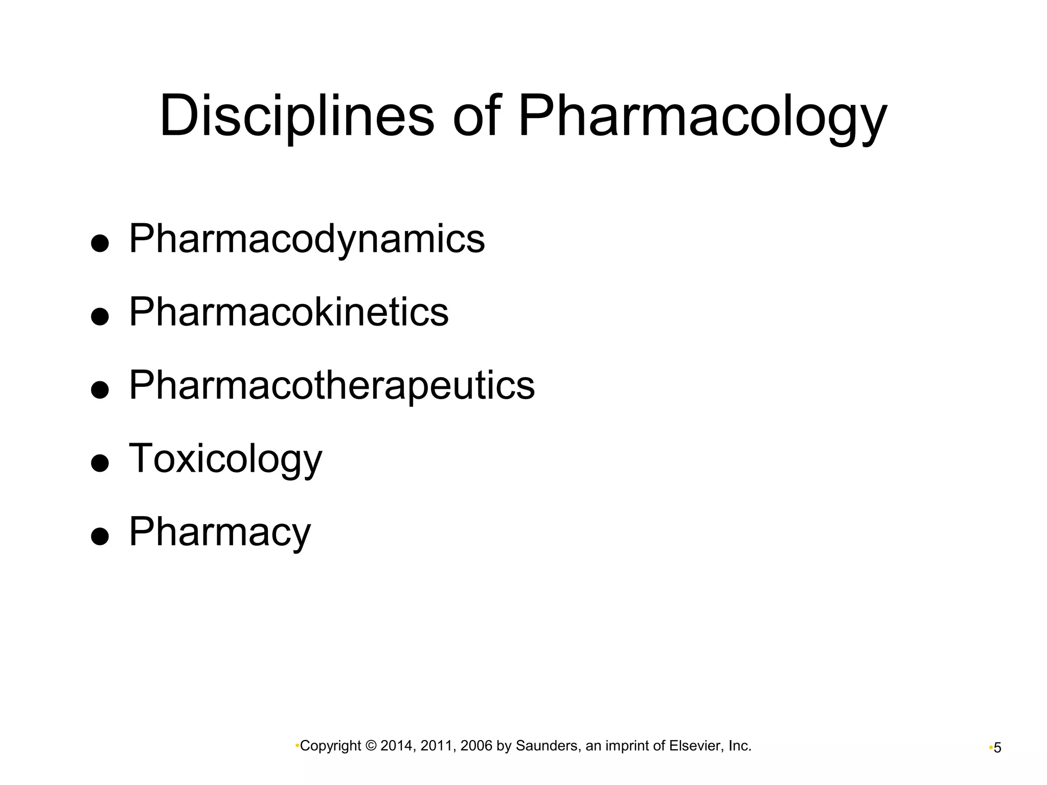 Disciplines of Pharmacology 
 Pharmacodynamics 
 Pharmacokinetics 
 Pharmacotherapeutics 
 Toxicology 
 Pharmacy 
•Copyright © 2014, 2011, 2006 by Saunders, an imprint of Elsevier, Inc. •5 
 