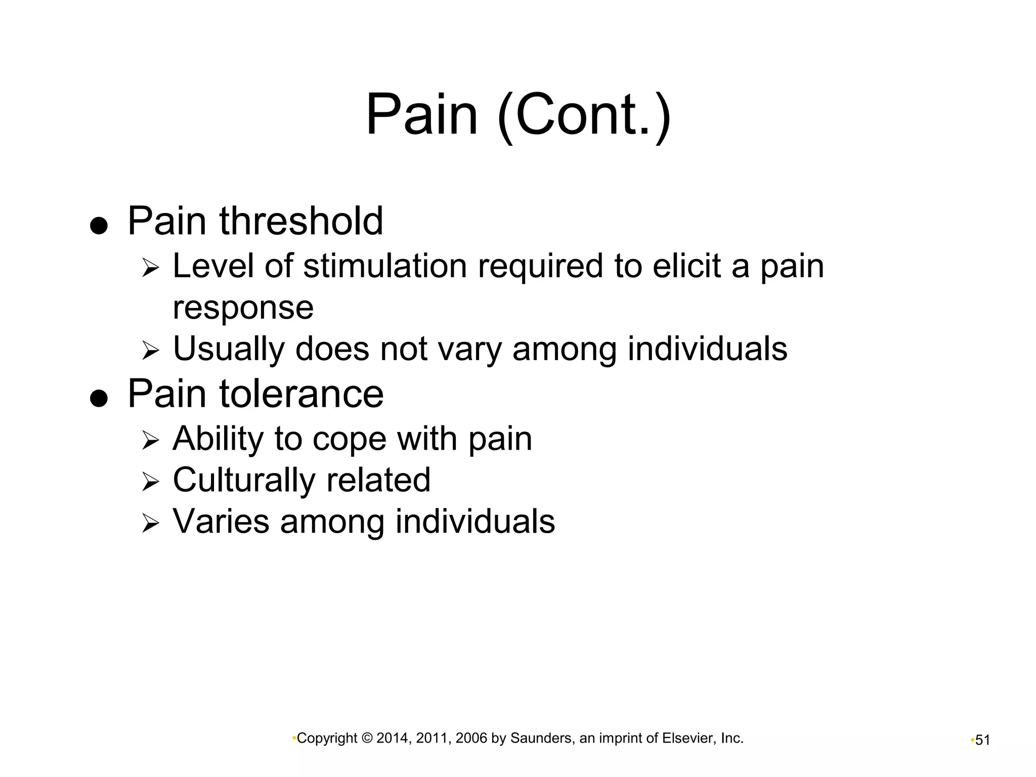 Pain (Cont.) 
 Pain threshold 
 Level of stimulation required to elicit a pain 
response 
 Usually does not vary among individuals 
 Pain tolerance 
 Ability to cope with pain 
 Culturally related 
 Varies among individuals 
•Copyright © 2014, 2011, 2006 by Saunders, an imprint of Elsevier, Inc. •51 
 