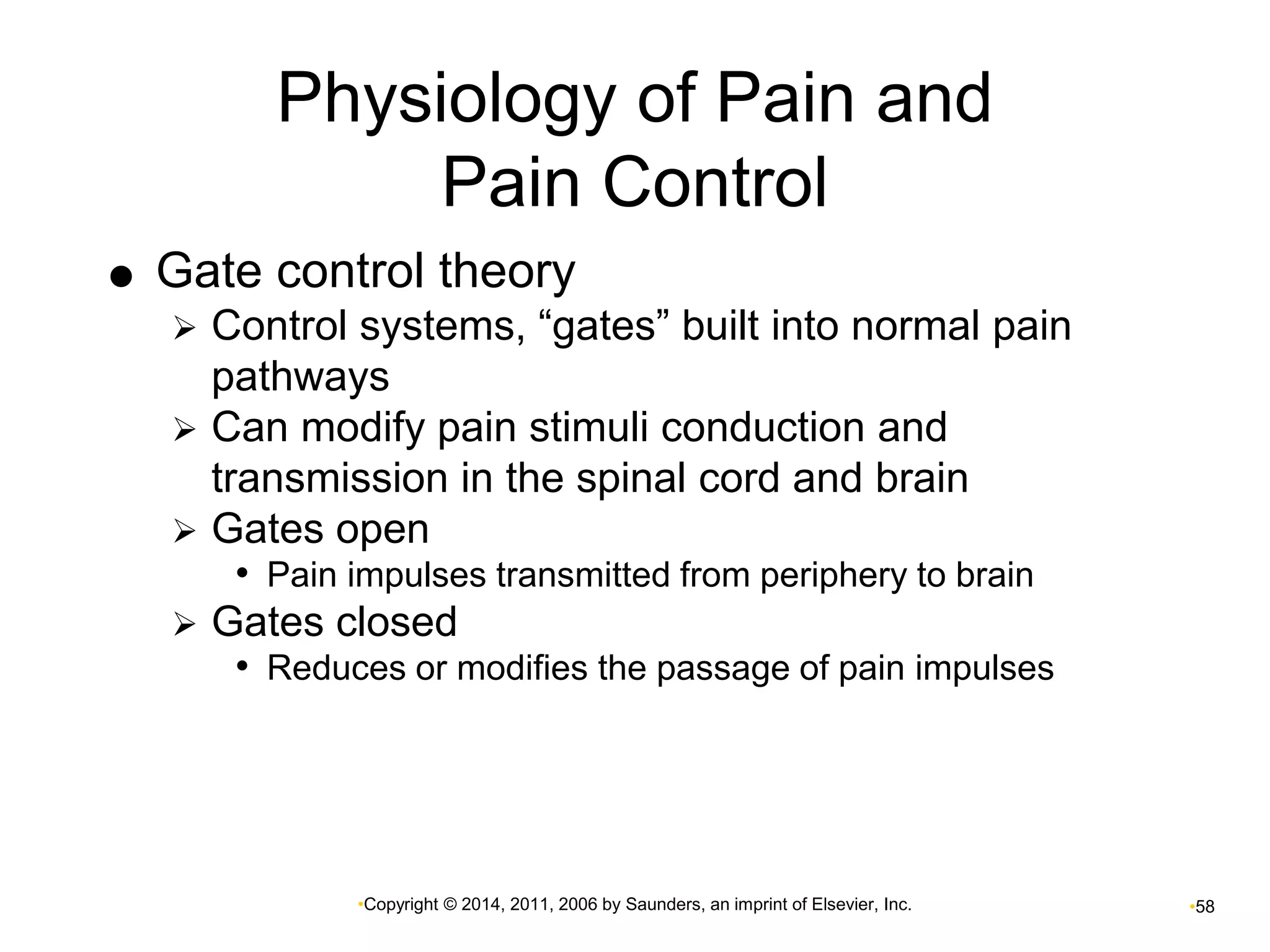Physiology of Pain and 
Pain Control 
 Gate control theory 
 Control systems, “gates” built into normal pain 
pathways 
 Can modify pain stimuli conduction and 
transmission in the spinal cord and brain 
 Gates open 
• Pain impulses transmitted from periphery to brain 
 Gates closed 
• Reduces or modifies the passage of pain impulses 
•Copyright © 2014, 2011, 2006 by Saunders, an imprint of Elsevier, Inc. •58 
 