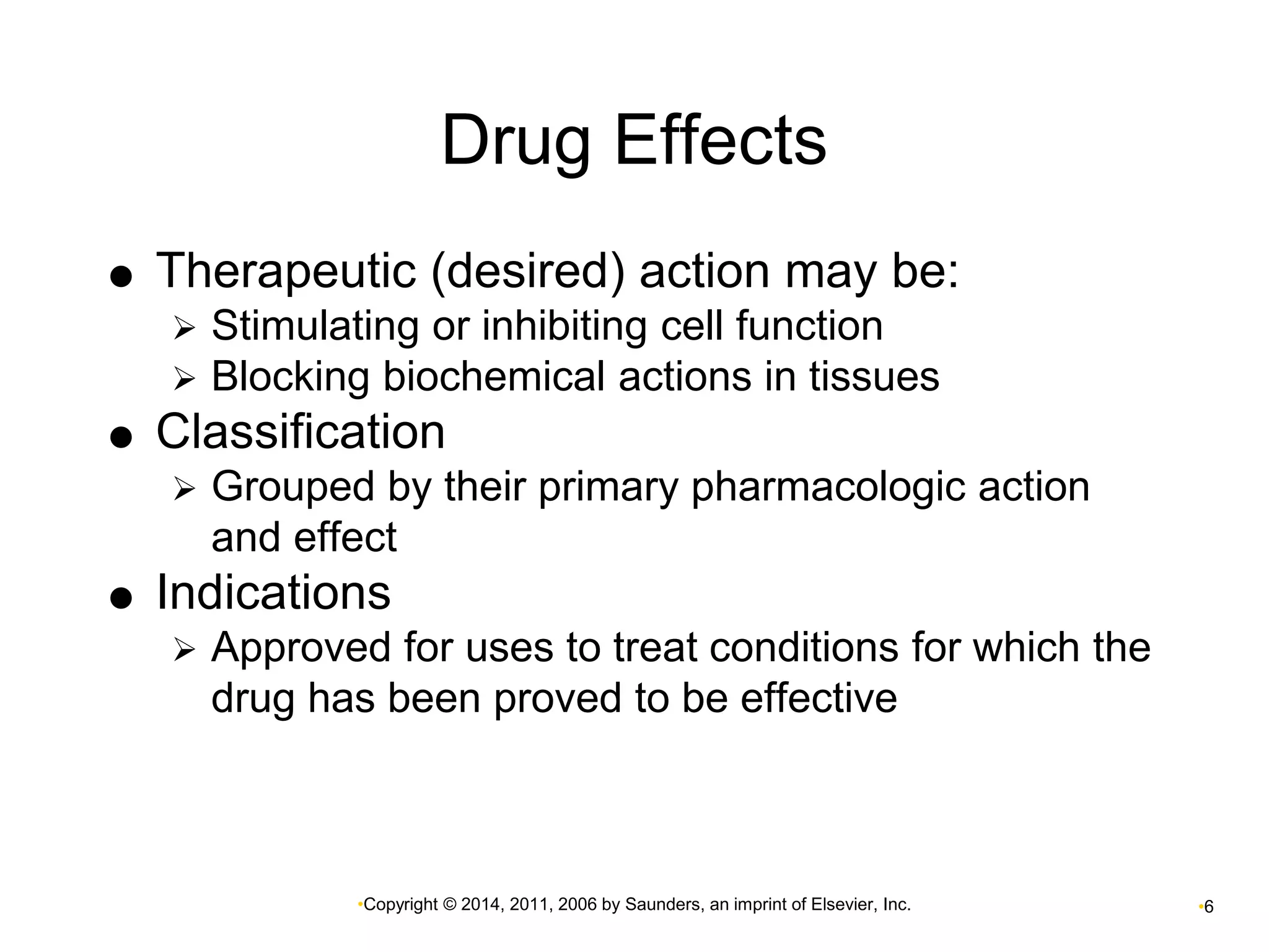 Drug Effects 
 Therapeutic (desired) action may be: 
 Stimulating or inhibiting cell function 
 Blocking biochemical actions in tissues 
 Classification 
 Grouped by their primary pharmacologic action 
and effect 
 Indications 
 Approved for uses to treat conditions for which the 
drug has been proved to be effective 
•Copyright © 2014, 2011, 2006 by Saunders, an imprint of Elsevier, Inc. •6 
 