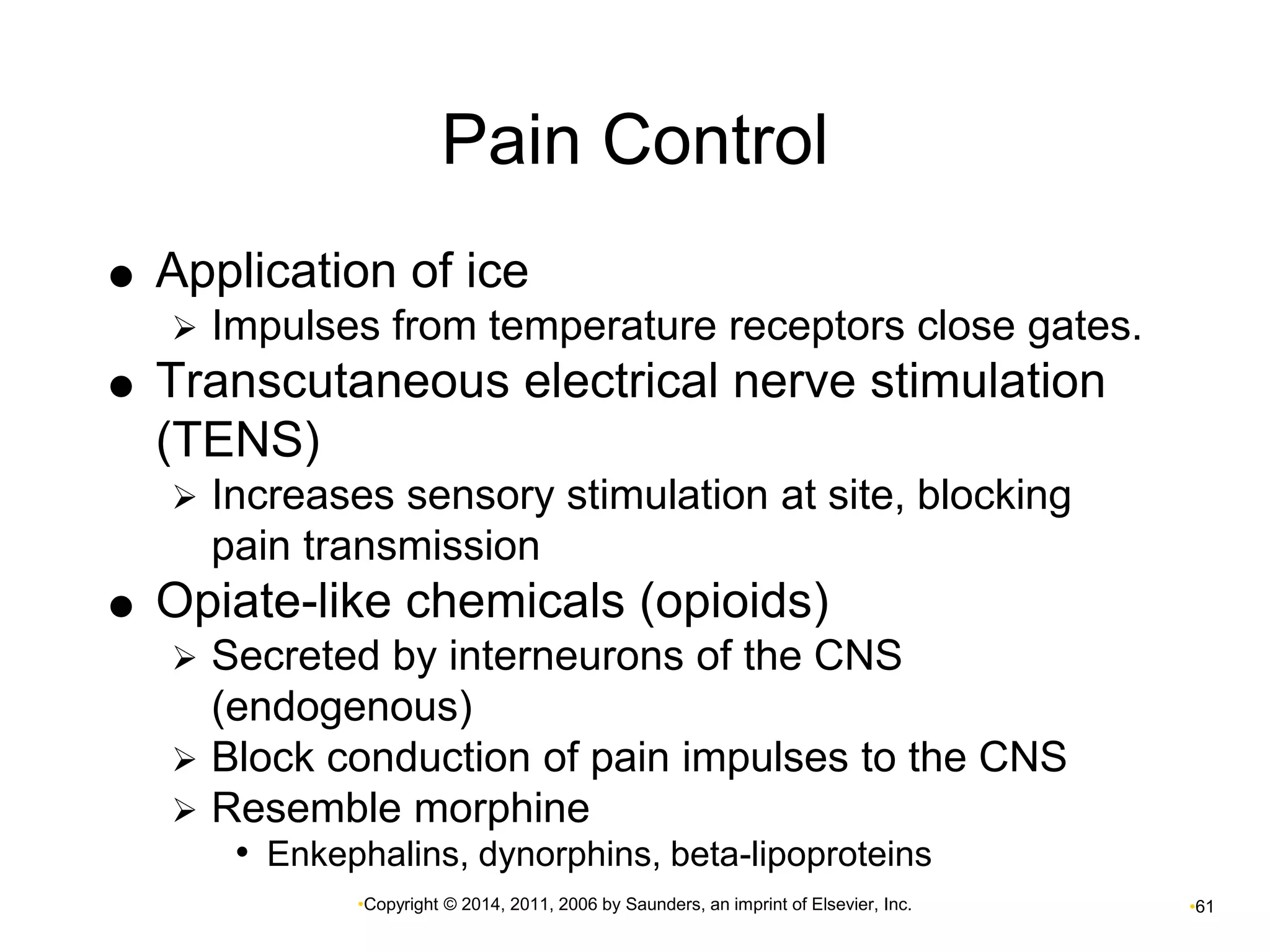 Pain Control 
 Application of ice 
 Impulses from temperature receptors close gates. 
 Transcutaneous electrical nerve stimulation 
(TENS) 
 Increases sensory stimulation at site, blocking 
pain transmission 
 Opiate-like chemicals (opioids) 
 Secreted by interneurons of the CNS 
(endogenous) 
 Block conduction of pain impulses to the CNS 
 Resemble morphine 
• Enkephalins, dynorphins, beta-lipoproteins 
•Copyright © 2014, 2011, 2006 by Saunders, an imprint of Elsevier, Inc. •61 
 