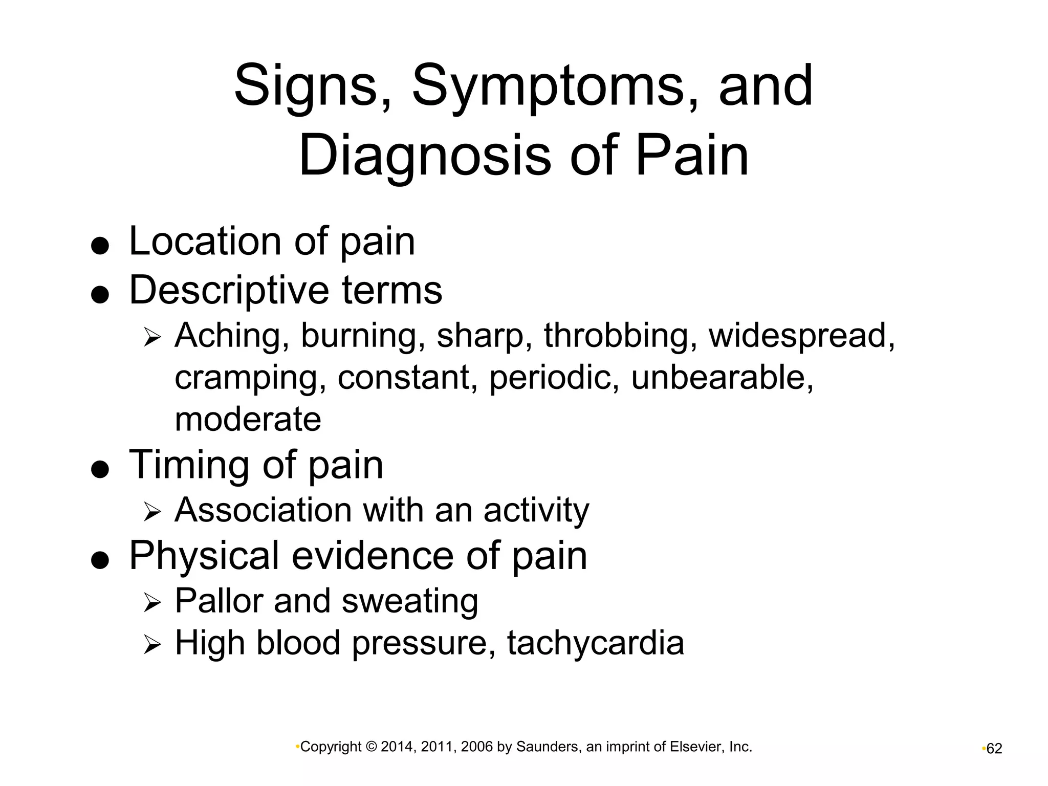 Signs, Symptoms, and 
Diagnosis of Pain 
 Location of pain 
 Descriptive terms 
 Aching, burning, sharp, throbbing, widespread, 
cramping, constant, periodic, unbearable, 
moderate 
 Timing of pain 
 Association with an activity 
 Physical evidence of pain 
 Pallor and sweating 
 High blood pressure, tachycardia 
•Copyright © 2014, 2011, 2006 by Saunders, an imprint of Elsevier, Inc. •62 
 