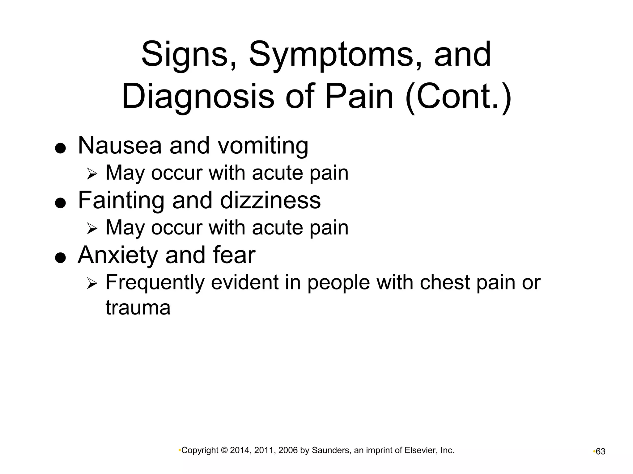 Signs, Symptoms, and 
Diagnosis of Pain (Cont.) 
 Nausea and vomiting 
 May occur with acute pain 
 Fainting and dizziness 
 May occur with acute pain 
 Anxiety and fear 
 Frequently evident in people with chest pain or 
•Copyright © 2014, 2011, 2006 by Saunders, an imprint of Elsevier, Inc. •63 
trauma 
 