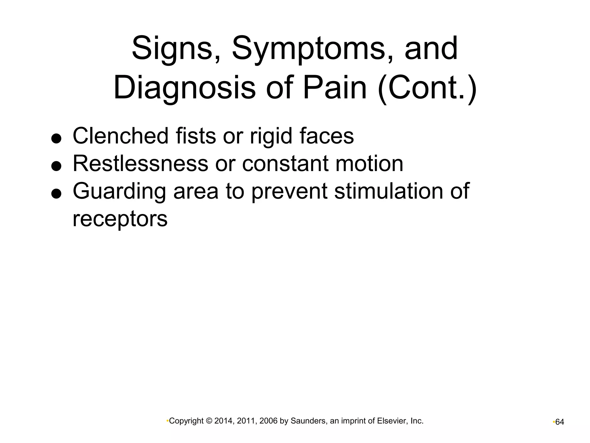 Signs, Symptoms, and 
Diagnosis of Pain (Cont.) 
 Clenched fists or rigid faces 
 Restlessness or constant motion 
 Guarding area to prevent stimulation of 
receptors 
•Copyright © 2014, 2011, 2006 by Saunders, an imprint of Elsevier, Inc. •64 
 