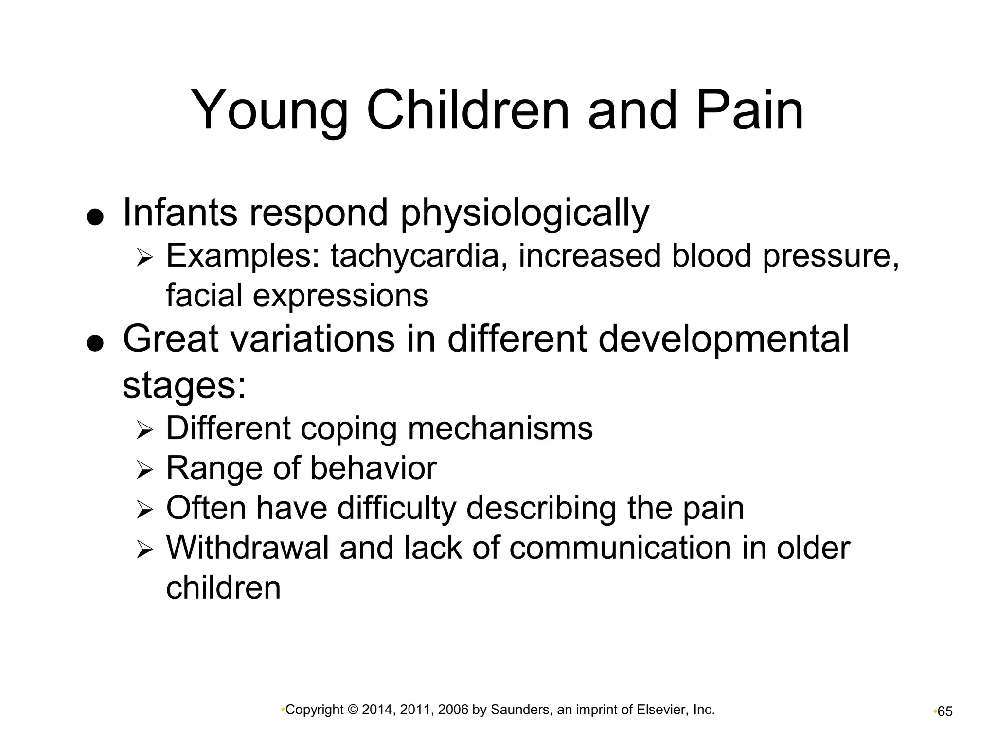 Young Children and Pain 
 Infants respond physiologically 
 Examples: tachycardia, increased blood pressure, 
facial expressions 
 Great variations in different developmental 
stages: 
 Different coping mechanisms 
 Range of behavior 
 Often have difficulty describing the pain 
 Withdrawal and lack of communication in older 
children 
•Copyright © 2014, 2011, 2006 by Saunders, an imprint of Elsevier, Inc. •65 
 